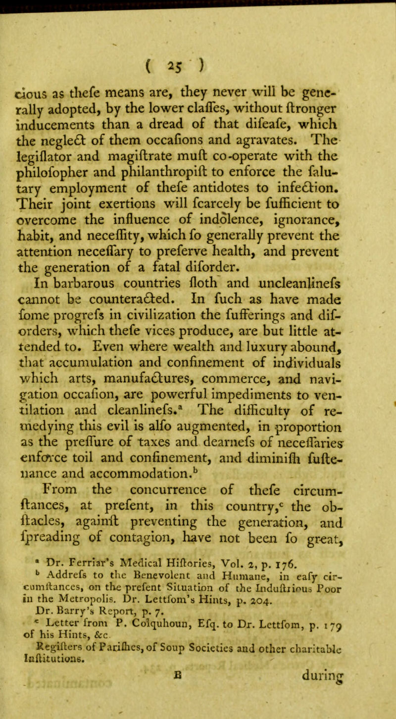 dous as thefe means are, they never will be gene- rally adopted, by the lower clafles, without ftronger inducements than a dread of that difeafe, which the negle£t of them occafions and agravates. The legiflator and magiflrate muft co-operate with the philofopher and philanthropift to enforce the falu- tary employment of thefe antidotes to infedtion. Their joint exertions will fcarcely be fufficient to overcome the influence of indolence, ignorance, habit, and neceffity, which fo generally prevent the attention neceflary to preferve health, and prevent the generation of a fatal diforder. In barbarous countries floth and uncleanlinefs cannot be countera6t:ed. In fuch as have made fome progrefs in civilization the fufferings and dif- orders, which thefe vices produce, are but little at- tended to. Even where wealth and luxury abound, that accumulation and confinement of individuals which arts, manufaclures, commerce, and navi- gation occafion, are powerful impediments to ven- tilation and cleanlinefs.'* The dilEcultv of re- medying this evil is alfo augmented, in proportion as the prefTure of taxes and dearnefs of neceflaries enfcfixe toil and confinement, and diminifli fufte- nance and accommodation. From the concurrence of thefe circum- ftances, at prefent, in this country,*^ the ob- llacles, againil preventing the generation, and fpreading of contagion, have not been fo great, • Dr. Ferriar's Medical Hiftories, Vol. 2, p. 176. Addrefs to the Benevolent and Humane, in eafy cir- cumllanccs, on tlie prefent Situation of the Induftiioua Poor in the Metropolis. Dr. Lettl'om's Hints, p. 204. Dr. Barry's Report, p. 7. « Letter from P. Colquhoun, Efq. to Dr. Lcttfom, p. 179 of his Hints, Sec Regillcrs of Pariflics, of Soup Societies and other charitable luflitutione. B during