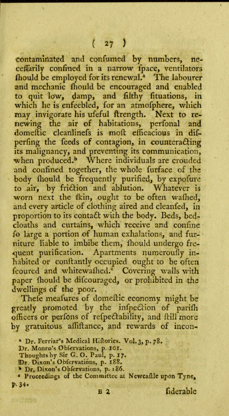 contaminated and confumed by numbers, nc- ceflarily confined in a narrow fpace, ventilators (hould be employed for its renewal.* The labourer and mechanic fhould be encouraged and enabled to quit low, damp, and filthy fituations, in which he is enfeebled, for an atmofphere, which may invigorate his ufeful ftrength. Next to re- newing the air of habitations, perfonal and domeflic cleanlinefs is mod elhcacious in dif- perfing the feeds of contagion, in counteradling its malignancy, and preventing its communication, when produced.'' Where individuals are crouded and confined together, the whole furface of the body fliould be frequently purified, by expofure to air, by friction and ablution. Whatever is worn next the fkin, ought to be often waflied, and every article of clothing aired and cleanfed, in proportion to its contact with the body. Beds, bed- cloaths and curtains, which receive and confine fo large a portion of human exhalations, and fur- niture liable to imbibe them, fhould undergo fre- <iuent purification. Apartments numeroufly in- habited or conllantly occupied ought to be often fcourcd and whitewafhed.'^ Covering wails with paper fhould be difcouraged, or prohibited in the dwellings of the poor. Thefe meafures of domeftic economy might be greatly promoted by the infpedlion of parifh olBcers or perfons of refpe6^:ability, and ftili more by gratuitous afliftance, and rewards of incon- ' Dr. Ferrlar's Medical Hlflorlcs. Vol.3, p. 78. Dr. Monro's Obiervations, p. lor. Thoughts by Sir G, O. Paul, p. 17. !Dr. Dixon's Obfcrvations, p. 188. * Dr, Dixon's Obfervations, p. 186. * Proceedings of the Committee at Newcaftlc upon Tync, P-34. B 2 fiderable