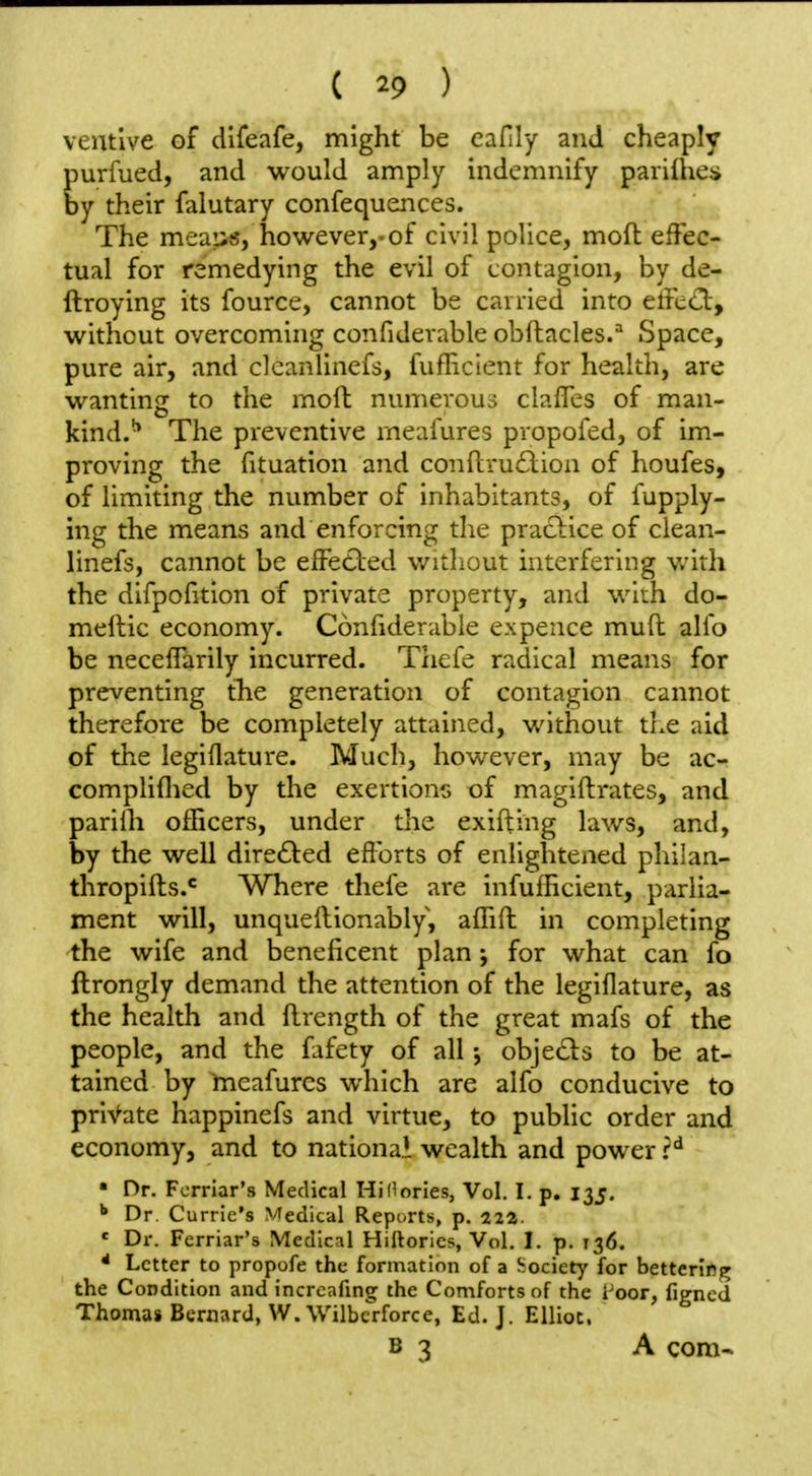 ventive of difeafe, might be eafily and cheaply purfued, and would amply indemnify parifties by their falutary confequences. The meautJ, however,-of civil police, mofl effec- tual for remedying the evil of contagion, by de- ftroying its fource, cannot be carried into effccCt, without overcoming confiderable obftacles.^ Space, pure air, and cleanlinefs, fuflicient for health, are wanting to the mod numerous claffes of man- kind.^ The preventive meafures propofed, of im- proving the fituation and conflru£lion of houfes, of limiting the number of inhabitants, of fupply- ing the means and enforcing the practice of clean- linefs, cannot be effected without interfering v/ith the difpofition of private property, and with do- meftic economy. Confiderable expence mud alio be neceffarily incurred. Thefe radical means for preventing the generation of contagion cannot therefore be completely attained, without the aid of the legiflature. Much, however, may be ac- compliflied by the exertions of magiftrates, and pariih officers, under the exifting laws, and, by the well dire£ted efforts of enlightened philan- thropifts.* Where thefe are infufficient, parlia- ment will, unquellionably, affift in completing the wife and beneficent plan; for what can fo ftrongly demand the attention of the legiflature, as the health and flrength of the great mafs of the people, and the fafety of all •, objects to be at- tained by meafures which are alfo conducive to private happinefs and virtue, to public order and economy, and to national wealth and power r*^ ' Dr. Fcrriar's Medical Hidories, Vol. I. p. 135. ^ Dr Currie's Medical Reports, p. 222. ' Dr. Fcrriar's Medical Hiftorics, Vol. I. p. 136. * Letter to propofe the formation of a Jtocicty for betterifig the Condition and increafing the Comforts of the i'oor, figned Thomas Bernard, W.Wilbcrforce, Ed. J. Elliot. B 3 A com-