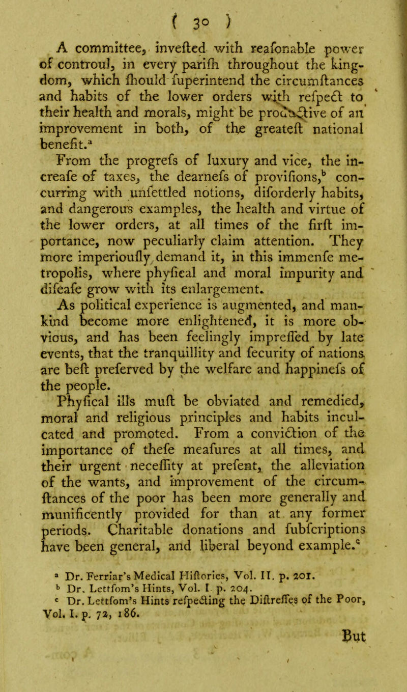 ( 3° ) A committee, invefted with reafonabLe power of controul, in every parifh throughout the king- dom, which fliould fuperintend the circumftances and habits of the lower orders w^th refpe£l to their heahh and morals, might be proati^ive of an improvement in both, of the greateft national benefit.^ From the progrefs of luxury and vice, the in- creafe of taxes, the dearnefs of provifions,'' con- curring with unfcttled notions, diforderly habits, and dangerous examples, the health and virtue of the lower orders, at all times of the firft im- portance, now peculiarly claim attention. They more imperioufly demand it, in this immenfe me- tropolis, where phyfical and moral impurity and difeafe grow v/ith its enlargement. As political experience is augmented, and man- kind become more enlightened, it is more ob- vious, and has been feelingly impreffed by late events, that the tranquillity and fecurity of nations are beft preferved by the welfare and happinefs of the people. Phyfical ills mufl: be obviated and remedied, moral and religious principles and habits incul- cated and promoted. From a convi61:ion of the importance of thefe meafures at all times, and their urgent neceflity at prefent, the alleviation of the wants, and improvement of the circum- ftances of the poor has been more generally and munificently provided for than at any former periods. Charitable donations and fubfcriptions have been general, and liberal beyond example.*^ * Dr. Ferriar's Medical Hiftorles, Vol. II. p. 20i. ^ Dr. Lettfom's Hints, Vol. I p. 204. «= Dr. Lettfom's Hints refpeaing the Diftrefies of the Poor, Vol. I. p. 7a, 186. But