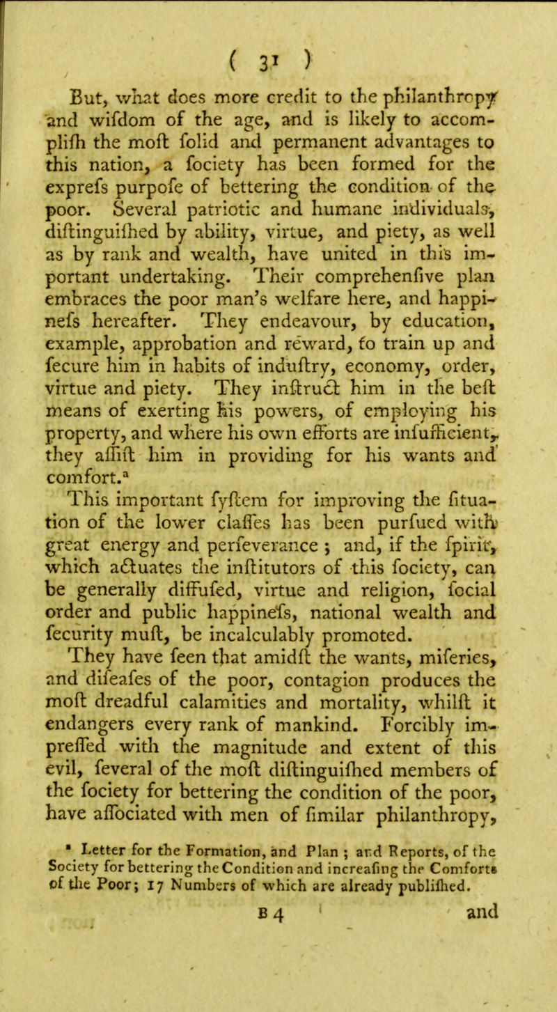 But, wruit does more credit to the philantlirrp^ and wifdom of the age, and is likely to accom- plifli the moft folid and permanent advantages to this nation, a fociety has been formed for the exprefs purpofe of bettering the condition of tlie poor. Several patriotic and humane individuab-, diftinguilhed by ability, virtue, and piety, as well as by rank and wealth, have united in this im- portant undertaking. Their comprehenfive plan embraces the poor man's welfare here, and happi- nefs hereafter. They endeavour, by education, example, approbation and reward, to train up and fecure him in habits of induflry, economy, order, virtue and piety. They inftrucl him in the beft means of exerting his powers, of employing his property, and where his own efforts are infurficient,. they affiil him in providing for his wants and comfort.** This important fyflcm for improving the fitua- tion of the lower ciafles has been purfued wkh great energy and perfeverance j and, if the fpirit, which actuates the inftitutors of this fociety, can be generally dilfufed, virtue and religion, fecial order and public happinefs, national wealth and fecurity muft, be incalculably promoted. They have feen that amidfl the wants, miferies, and difeafes of the poor, contagion produces the moft dreadful calamities and mortality, whilft it endangers every rank of mankind. Forcibly im- prefTed with the magnitude and extent of this evil, feveral of the moft diftingulflied members of the fociety for bettering the condition of the poor, have aflbciated with men of fimilar philanthropy, ■ Letter for the Formation, and Plan ; ard Reports, of the Society for bettering the Condition and increafing the Comforts of tlic Poor; 17 Numbers of which are already publiflied. B 4 ' and