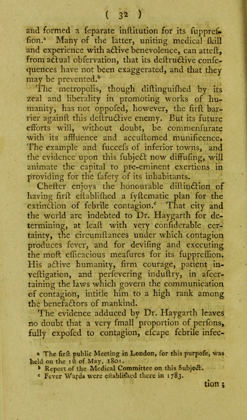 atld formed a feparate inftitution for its fuppreli. fion.* Many of the latter, uniting medical fkill and experience with a£l:ive benevolence, can atteft, from a&ual obfervation, that its deftru£i:ive confe- quences have not been exaggerated, and that they may be prevented.^ The metropolis, though diftinguiflied by its zeal and liberality in promoting works of hu- manity, has not oppofed, however, the firft bar- rier againft this dellru(Sl:ive enemy. But its future efforts will, without doubt, be commenfurate with its affluence and accuftomed munificence. The example and fuccefs of inferior tov/ns, and the evidence upon this fubjeft now diffufmg, will animate the capital to pre-em.inent exertions in piroviding for the fafety of its inhabitants. Chefter enjoys the honourable diftin(£i:ion of having firft eilablifhed a fyftematic plan for the extinction of febrile contagion.* That city and the world are indebted to Dr. Haygarth for de- termining, at leall with very confiderable cer- tainty, the circumflances under which contagion produces fever, and for devifing and executing the moft eiEcacious meafures for its fuppreflion. His a6live humanity, firm courage, patient in- yefligation, and perfevering induftry, in afcer- taining the lav/s which govern the communication of contagion, intitle him to a high rank among the benefa£tors of mankind. The evidence adduced by Dr. Haygarth leaves no doubt that a very fmall proportion of perfons, fully expofed to contagion, efcape febrile infec- a The firft public Meeting in London, for this purpofe, was held on the iftof May, l8oi. Report ot the Medical Committee on this Subjc\5l. = Fever Wafds were eltablWlicd there in 1783. tlon 5