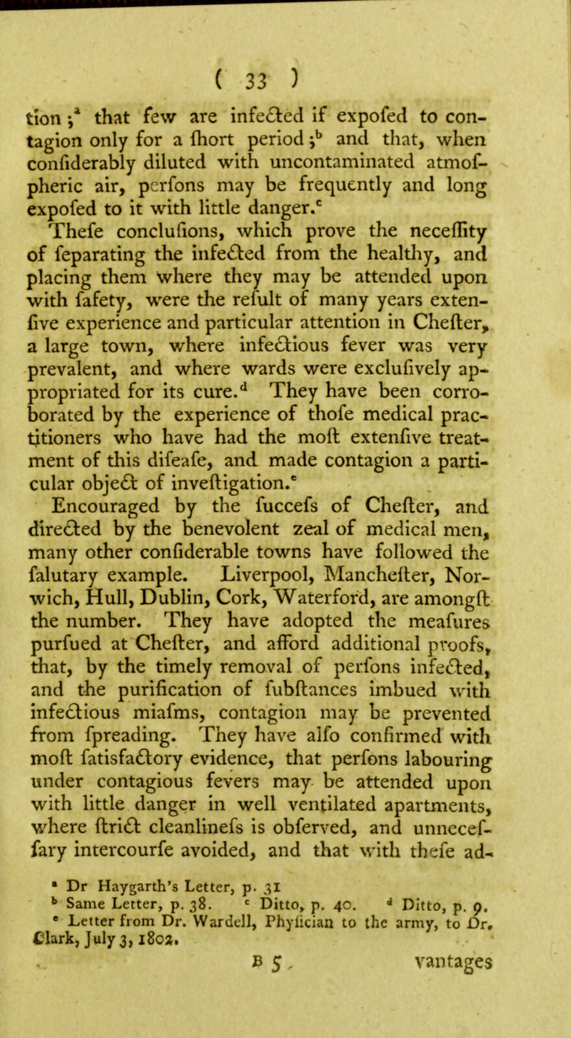 tion that few are infe6led if expofed to con- tagion only for a fliort period and that, when confiderably diluted with uncontaminated atmof- pheric air, pcrfons may be frequently and long expofed to it with little danger.* Thefe conclufions, which prove tlie neceflity of feparating the infe£led from the healthy, and placing them where they may be attended upon with fafety, were the refult of many years exten- five experience and particular attention in Chefter, a large town, where infectious fever was very prevalent, and where wards were exclufively ap- propriated for its cure.*^ They have been corro- borated by the experience of thofe medical prac- titioners who have had the moft extenfive treat- ment of this difeafe, and made contagion a parti- cular objedl of inveftigation.' Encouraged by the fuccefs of Chefter, and directed by the benevolent zeal of medical men, many other confiderable towns have followed the falutary example. Liverpool, Mancheller, Nor- wich, Hull, Dublin, Cork, Waterford, are amongft the number. They have adopted the meafures purfued at Chefter, and afford additional proofs, that, by the timely removal of perfons infected, and the purification of fubftances imbued with infectious miafms, contagion may be prevented from fpreading. They have alfo confirmed with moft fatisfa6tory evidence, that perfons labouring under contagious fevers may be attended upon with little danger in well ventilated apartments, where ftridt cleanlinefs is obferved, and unnecef- fary intercourfe avoided, and that with th':;fe ad- • Dr Haygarth's Letter, p. ^ Same Letter, p. 38. Ditto, p. 40, Ditto, p. 9. ' Letter from Dr. War dell, Phylician to the army, to Dr, Ciark, July 3, i8ox, B 5, vantages