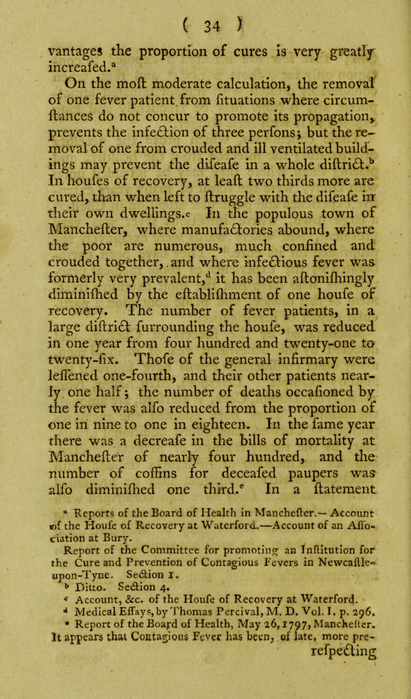 vantages the proportion of cures is very greatly^ increafed.'* On the mofl: moderate calculation, the removal of one fever patient, from fituations where circum- ftances do not concur to promote its propagation^ prevents the infe£lion of three perfons; but the re- moval of one from crouded and ill ventilated build- ings may prevent the difeafe in a whole diftri6t.^ In houfes of recovery, at leafl: two thirds more are cured, than when left to ftruggle with the difeafe iir their own dwellings.c In the populous town of Manchefler, where manufa£l:ories abound, where the poor are numerous, much confined and crouded together,. and where infe£^:ious fever was formerly very prevalent,'^ it has been aftonifhingly diminifhed by the eftablifliment of one houfe of recovery. The number of fever patients, in a large di{lri£t furrounding the houfe, was reduced in one year from four hundred and twenty-one to twenty-fix. Thofe of the general infirmary were Jeflened one-fourth, and their other patients near- ly one half j the number of deaths occafioned by the fever was alfo reduced from the proportion of one in nine to one in eighteen. In the fame year there was a decreafe in the bills of mortality at Manchefter of nearly four hundred, and the number of coffins for deceafed paupers was alfo diminiflied one thkd.^ In a ftatement  Reports of the Board of Health in Manchefler.— Accoiint mf the Houfe of Recovery at Waterforu.—Account of an Allb- tiation at Bury, Report of the Committee for promotinc; an Inftltution for the Cure and Prevention of Contagious Fevers in Nevvcallle» upon-Tyne. Se6tion I. ^ Ditto. Sedion 4. * Account, &c. of the Houfe of Recovery at WaterforcJ. ^ Medical Effayp, by'JMiomas Percival,M, D. Vol. I. p. 296. • Report of the Boajrd of Health, May 26,1797, Manchelter. It appears that Contagious Fever has been; of late, more pre- refpeding