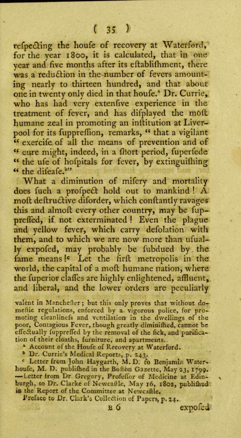 refpecting the houfe of recovery at Waterferd, for the year 1800, it is calculated, that in one year and five months after its eftabhfhment, there was a reduction in the number of fevers amount- ing nearly to thirteen hundred, and that about one in twenty only died in that houfe. Dr. Currie, who has had very extenfive experience in the treatment of fever, and has difplayed tlie mOlb humane zeal in promoting an inltitutlon at Liver- pool for its fuppreflion, remarks,  that a vigilant  exercife. of all the means of prevention and of cure might, indeed, in a fhort period, fuperfede  the ufe of hofpitals for fever, by extinguifliing « the difeafe.*^ What a diminution of mifery and mortality does fuch a profpe£l: hold out to mankind ! A moil deftructive diforder, which conftantly ravages this and almoft every other country, may be fup- prefled, if not exterminated ! Even the plague and yellow fev^er, which carry defolation with them, and to which we are now more than ufual- ly expofed, may probably be fubdued by the fame means Let the firil metropolis in the world, the capital of a mod humane nation, where the fuperior clafles are highly enlightened, affluent, and liberal, and the lower orders are peculiarly valent in M^ncheHcr; but this only proves that without do- nielHc regulations, enforced by a vigorous police, for pro- moting deanlincfs and ventilation in the dwellings of the poor, Contagious Fever, though greatly diminifhcd, cannot be cffeitually fupprefled by the removal of the fick, and purifica-- tion of their doaths, furniture, and apartments. » Account of the Houfe of Recovery at Waterford. Dr. Currie's Medical Report?, p. 243. ' Letter from John Haygarth, M.D. to Benjami. Water- houfe, M. D. publiftied in theBollbn Gazette, May 23, 1799. — Letter from Dr. Gregory, Profeflor of Medicine at Edin- burgh, to l>r. Clarke of Ncwcaftle, May 16, i8oa, publiflisd ijD the Report of the Committee at Ne'vcaftle. Preface to Dr. Cbrk's Collc^lion of Papers, p. 24. B 6 expo fed