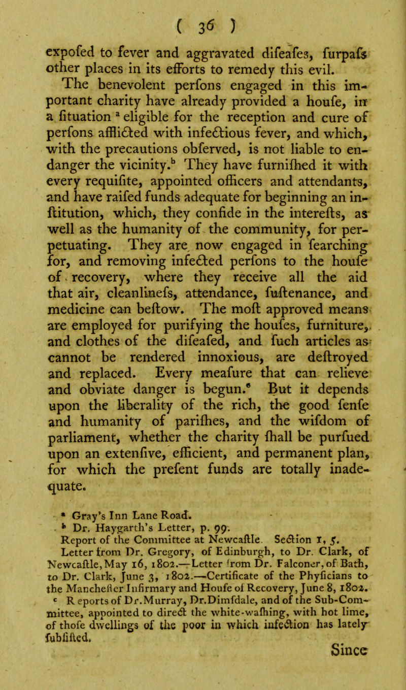 cxpofed to fever and aggravated difeafes, furpafe other places in its efforts to remedy this evil. The benevolent perfons engaged in this im- portant charity have already provided a houfe, in a fituation * eligible for the reception and cure of perfons affli<£led vv^ith infe6tious fever, and vi^hich, with the precautions obferved, is not liable to en- danger the vicinityThey have furnifh^d it with every requifite, appointed officers and attendants, and have raifed funds adequate for beginning an in»- ftitution, which, they confide in the interefls, as- well as the humanity of the community, for per- petuating. They are now engaged in fearching for, and removing infected perfons to the houfe of recovery, where they receive all the aid that air, cleanlinefs, attendance, fuftenance, and medicine can bellow. The moft approved means are employed for purifying the houfes, furniture,, and clothes of the difeafed, and fuch articles as cannot be rendered innoxious, are deftroyed and replaced. Every meafure that can relieve and obviate danger is begun.* But it depends upon the liberality of the rich, the good fenfe and humanity of parifhes, and the wifdom of parliament, whether the charity fhall be purfued upon an extenfive, efficient, and permanent plan, for which the prefent funds are totally inade- quate. ■ Gray's Inn Lane Road. •» Dr, Haygarth's Letter, p. 99, Report of the Committee at Newcallle SecSlion I, 5. Letter trom Dr. Gregory, of Edinburgh, to Dr. Clark, of NewcaftlCjMay 16, 1802.—Letter 'rom Dr. Falconer, of Bath, to Dr, Clark, June 3, 1802.—Certificate of the Phyficians to the MancheHcr Infirmary and Houfe ol Recovery, June 8, 180Z. R eports of Dr.Murray, Dr.Dimfdale, and of the Sub-Com- mittee, appointed to dired: the white-wafliing, with hot lime, of thofe dwellings of the poor iu which infeiSlion has lately- fubfilled. Since