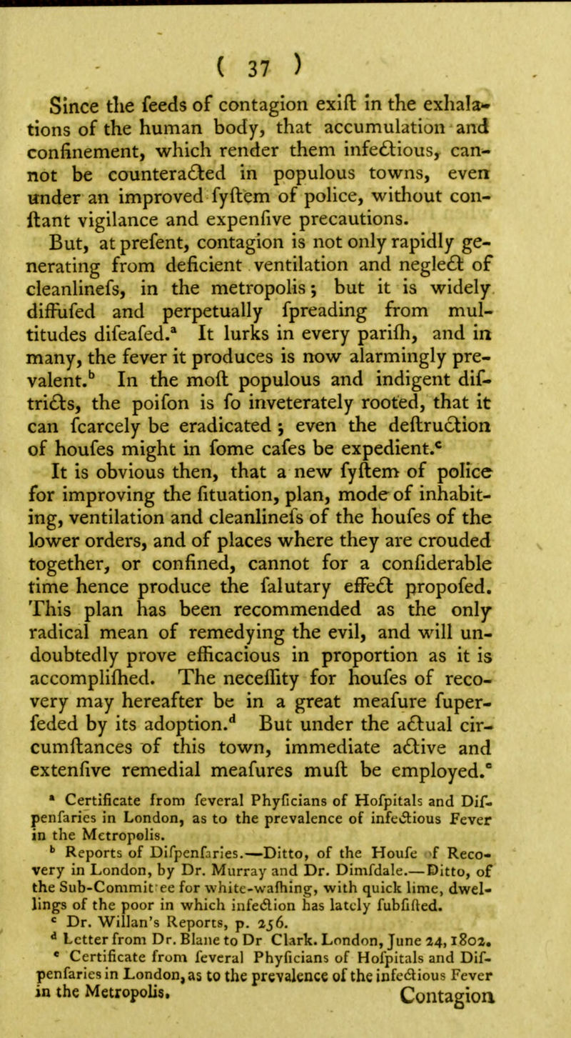 Since the feeds of contagion exift In the exhala* tions of the human body, that accumulation and confinement, which render them infectious, can- not be counteracted in populous towns, even under an improved fyftem of police, without con- ftant vigilance and expenfive precautions. But, atprefent, contagion is not only rapidly ge- nerating from deficient ventilation and negleCl of cleanlinefs, in the metropolis; but it is widely diifiifed and perpetually fpreading from mul- titudes difeafed.* It lurks in every parifli, and ia many, the fever it produces is now alarmingly pre- valent.'' In the moft populous and indigent dif- triCts, the poifon is fo inveterately rooted, that it can fcarcely be eradicated •, even the deftruction of houfes might in fome cafes be expedient.* It is obvious then, that a new fyftem of police for improving the fituation, plan, mode of inhabit- ing, ventilation and cleanlinefs of the houfes of the lower orders, and of places where they are crouded together, or confined, cannot for a confiderable time hence produce the falutary efFeCl propofed. This plan has been recommended as the only radical mean of remedying the evil, and will un- doubtedly prove efficacious in proportion as it is accomplifhed. The neceffity for houfes of reco- very may hereafter be in a great meafure fuper- feded by its adoption.** But under the a£tual cir- cumftances of this town, immediate aClive and extenfive remedial meafures muft be employed. ' Certificate from feveral Phyficians of Hofpltals and Dif- penfaries in London, as to the prevalence of infe«a:ious Fever in the Metropolis. Reports of Difpenfaries.—Ditto, of the Houfe f Reco- very in London, by Dr. Murray and Dr. Dimfdale.— Ditto, of the Sub-Commit ee for white-wafhing, with quick lime, dwel- lings of the poor in which infedion has lately fubfided. ' Dr. Willan's Reports, p. 256. ^ Letter from Dr. Blane to Dr Clark. London, June 24,1802. « Certificate from feveral Phyficians of Hofpitals and Dif- penfaries in London, as to the prevalence of the infcdious Fever in the Metropolis, Contagioa