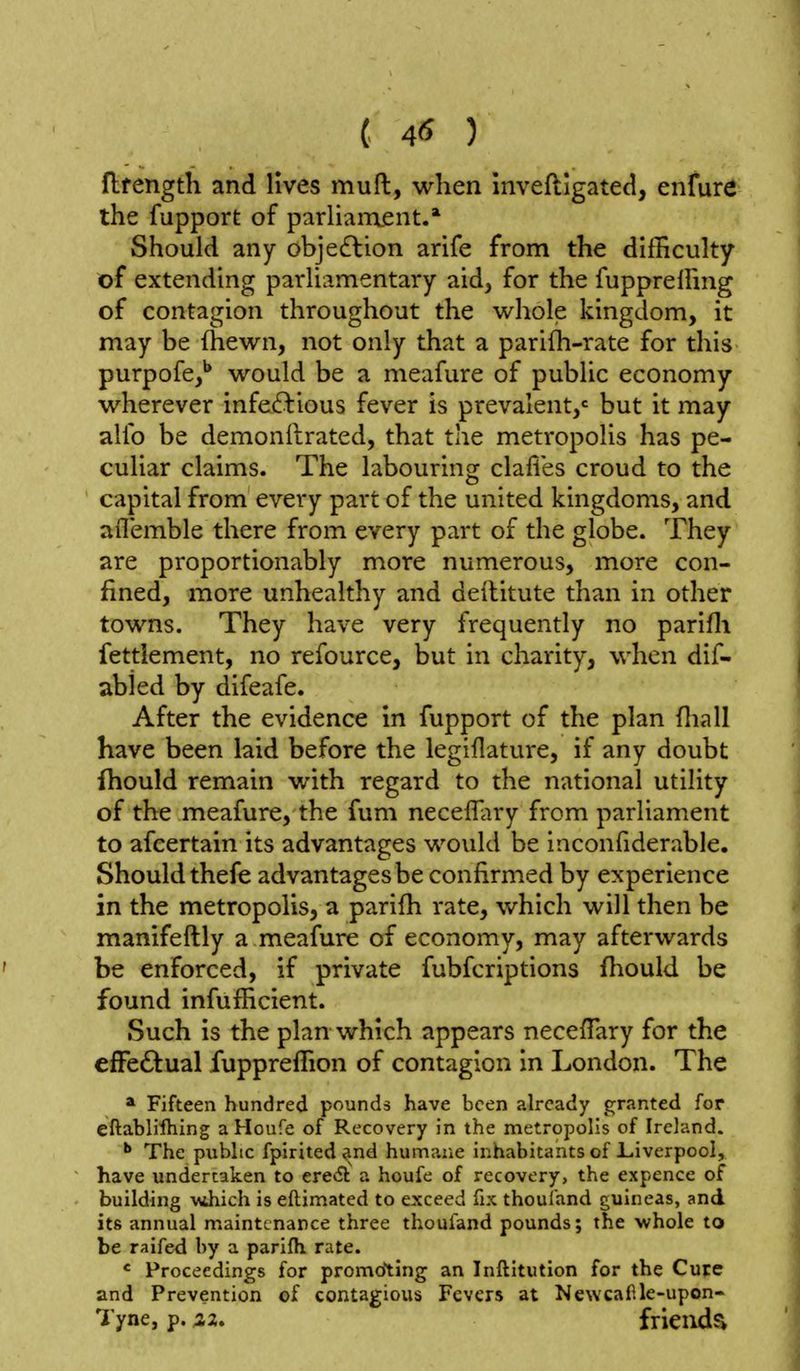 flfength and lives muft, when inveftigated, enfure the fupport of parUanxent.* Should any obje6lion arife from the difficulty of extending parliamentary aid^ for the fupprelFing of contagion throughout the whole kingdom, it may be (hewn, not only that a parilh-rate for this purpofe,** would be a meafure of public economy wherever infectious fever is prevalent/ but it may alio be demonftrated, that the metropolis has pe- culiar claims. The labouring clafies croud to the capital from every part of the united kingdoms, and aflemble there from every part of the globe. They are proportionably more numerous, more con- fined, more unhealthy and deititute than in other towns. They have very frequently no parifli fettlement, no refource, but in charity, when dif- abied by difeafe. After the evidence in fupport of the plan fliall have been laid before the legiflature, if any doubt fhould remain with regard to the national utility of the meafure, the fum necelTiiry from parliament to afcertain its advantages would be inconfiderable. Should thefe advantages be confirmed by experience in the metropolis, a parifh rate, which will then be manifeftly a meafure of economy, may afterwards be enforced, if private fubfcriptions fliould be found infufficient. Such is the plan which appears neceffary for the efFeftual fuppreffion of contagion in London. The * Fifteen hundred pounds have been already granted for eftabliihing aHoufe of Recovery in the metropolis of Ireland. •* The public fpirited ^nd humane inhabitants of Liverpool, have undertaken to ere<5l a houfe of recovery, the expence of building \^4hich is eftimated to exceed fix thoul'and guineas, and its annual maintenance three thoufand pounds; the whole to be raifed by a parifli rate. « Proceedings for promoting an Inftitution for the Cure and Prevention of contagious Fevers at Newcaf.le-upon- Tyne, p. friendsi