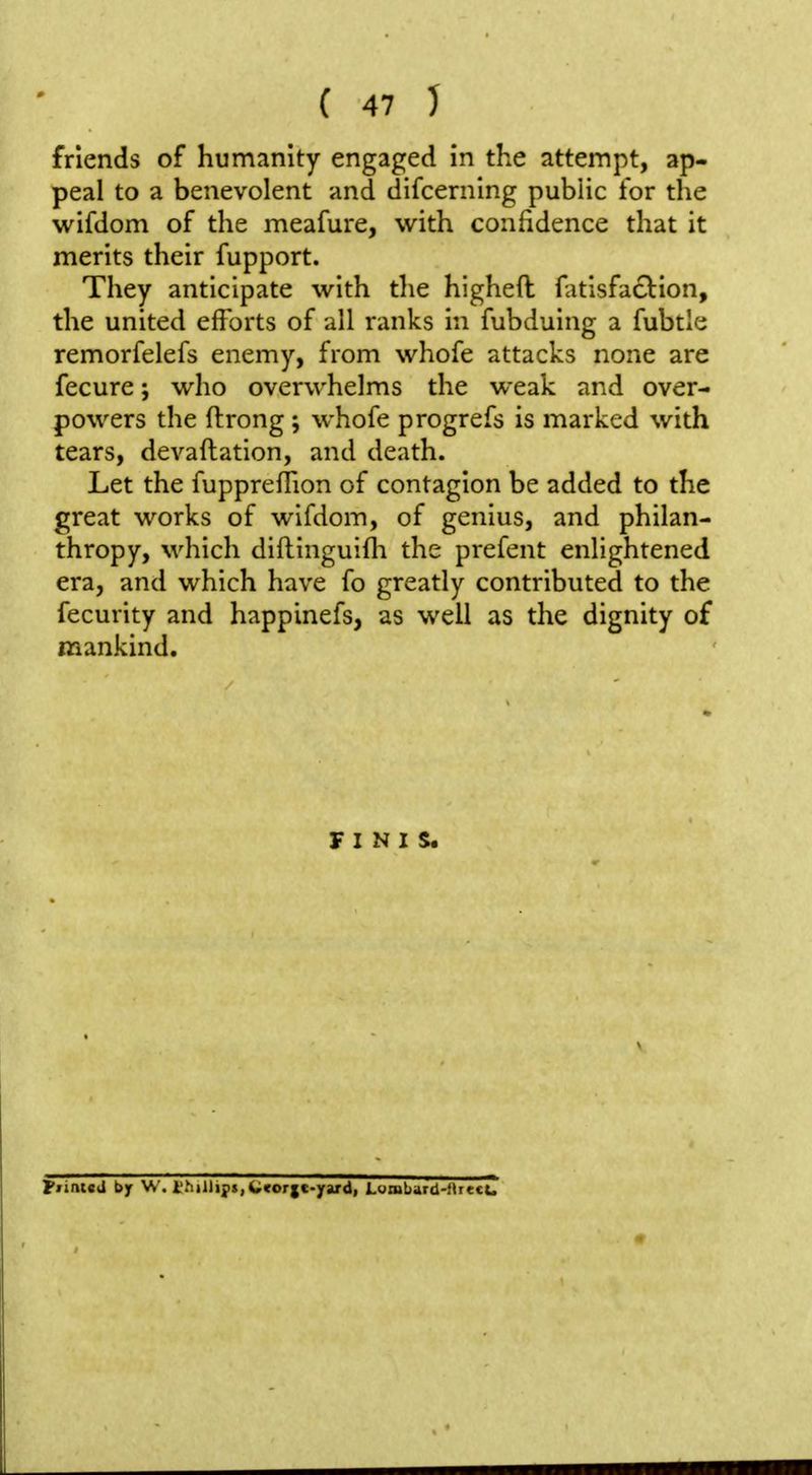 friends of humanity engaged in the attempt, ap- peal to a benevolent and difcerning public for the wifdom of the meafure, with confidence that it merits their fupport. They anticipate with the higheft fatisfac^ion, the united efforts of all ranks in fubduing a fubtle remorfelefs enemy, from whofe attacks none are fecure; who overwhelms the weak and over- powers the ftrong ; whofe progrefs is marked with tears, devaftation, and death. Let the fuppreffion of contagion be added to the great works of wifdom, of genius, and philan- thropy, which diftinguifli the prefent enlightened era, and which have fo greatly contributed to the fecurity and happinefs, as well as the dignity of mankind. FINIS. Ffintcd by W. i.'hillifs,Ccor|c-yard, Lumbard-fkrccu