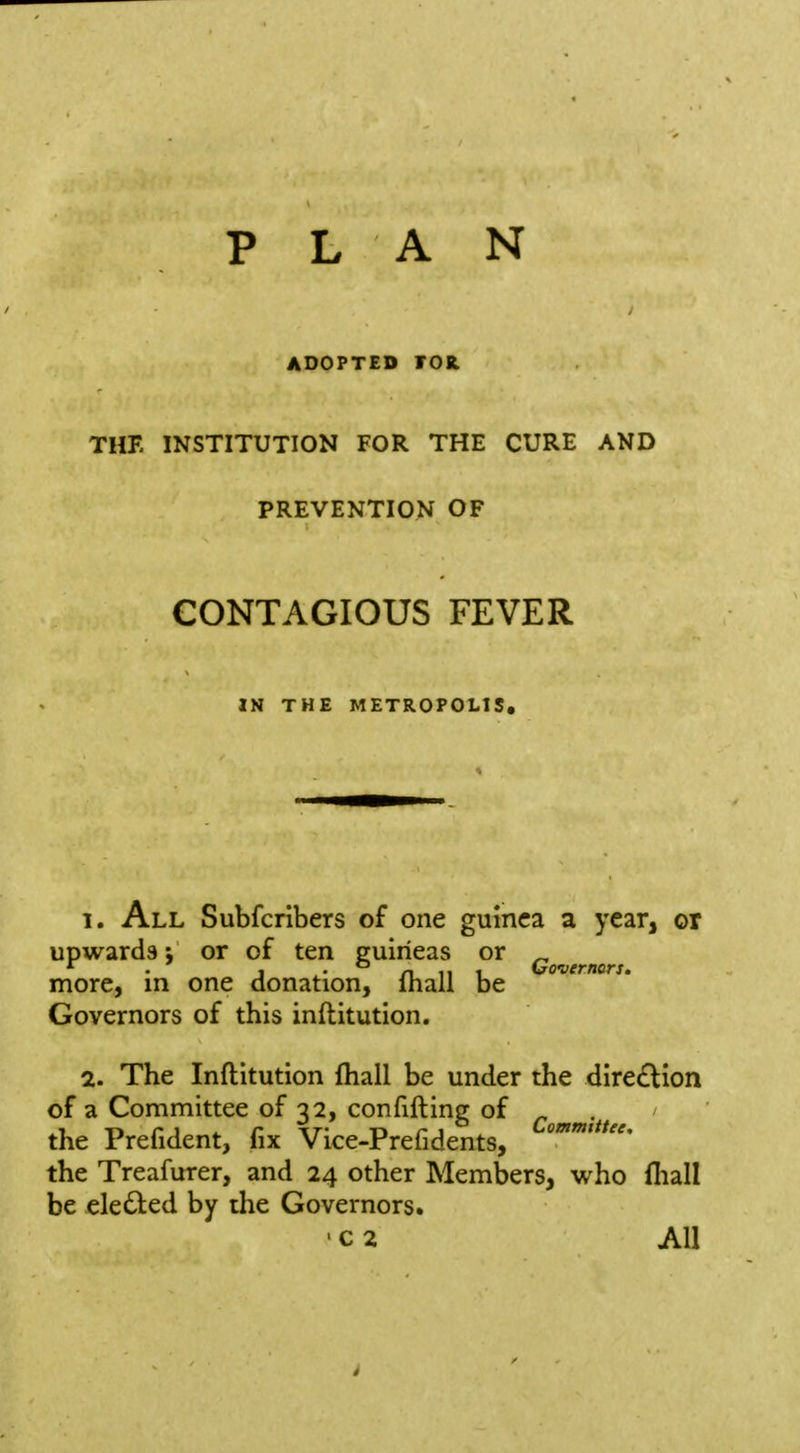 ADOPTED rOK. THE INSTITUTION FOR THE CURE AND PREVENTION OF CONTAGIOUS FEVER IN THE METROPOLIS, 1. All Subfcribers of one guinea a year, or upwards; or of ten guineas or ^ * . J ^- n 11 1 Governors. more, in one donation, lhall be Governors of this inftitution. 2. The Inftitution (hall be under the dire£tion of a Committee of 32, confifting of ^ ^.^^ the Prefident, fix Vice-Prefidents, the Treafurer, and 24 other Members, who fliall be elected by the Governors. ' c 2 All