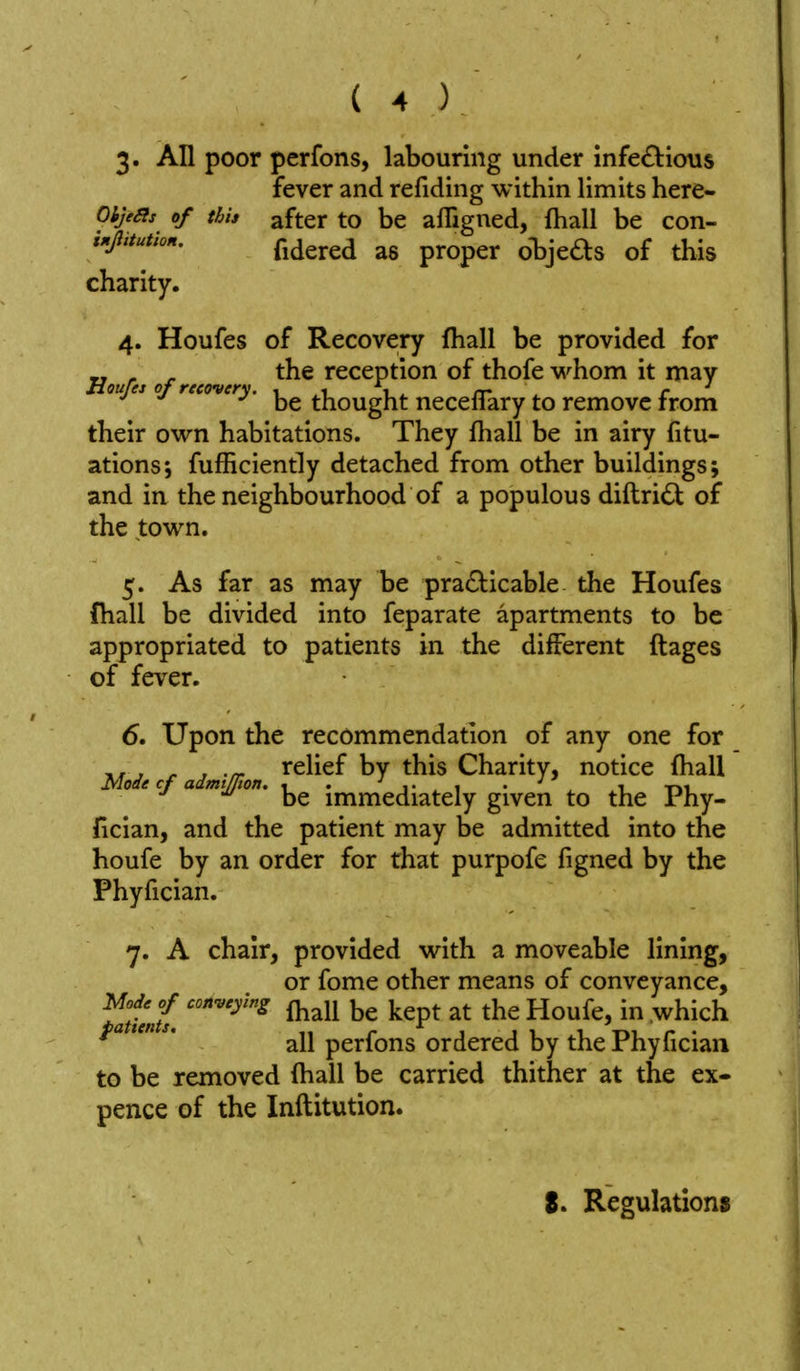 3* All poor perfons, labouring under infe£lious fever and refiding within limits here- Oije^is of this after to be afligned, fhall be con- charity. 4. Houfes of Recovery fhall be provided for Hourej of recover rcccption of thofc v^^hom it may oujes of recovery. thought neceflary to remove from their ov^n habitations. They fliall be in airy fitu- ations; fufhciently detached from other buildings; and in the neighbourhood of a populous diftridt of the tovv^n. 5. As far as may be practicable the Houfes fhall be divided into feparate apartments to be appropriated to patients in the different ftages of fever. 6. Upon the recommendation of any one for J r y -n- relief by this Charity, notice (hall Mode cf admtjjton. , . • ' ,1 t»i. be immediately given to the rhy- fician, and the patient may be admitted into the houfe by an order for that purpofe figned by the Phyfician. 7. A chair, provided with a moveable lining, or fome other means of conveyance, ^atie,L '^'^ ^^^^ ^^P^ Yio\x{Q, in which all perfons ordered by the Phyfician to be removed (hall be carried thither at the ex- pence of the Inftitution. 8. Regulations
