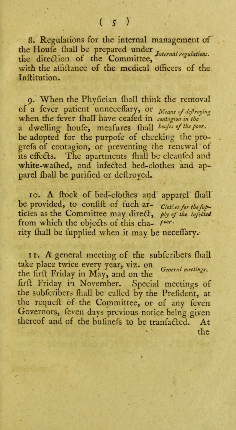 8. Regulations for the internal management of' the Houle fliall be prepared under , , , . the direction or the Committee, with the alhllance of the medical officers of the Inftitution. 9. When the Phyfician fliall think the removal of a fever patient unneceflary, or y^ans r.f jcpraying vi^hen the fever fhall have ceafed in contagion in the a dwrelling houfe, meafures fhall bou/es of the poor. be adopted for the purpofe of checking the pro- grefs of contagion, or preventing the renewal of its effects. The apartments fhall be cleanfed and white-wafhed, nnd infected bed-clothes and ap- parel fliall be purified or deilroyed. 10. A fbock of bed-clothes and apparel fhall be provided, to confift of fuch ar- c/ot'.esfor thefu/y^ tides as the Committee may direct, ply of the infaed from which the obje£ts of this cha- t^^- rity fhall be fupplied when it may be neceflary.- 11. A general meeting of the subfcribers fhall take place twice every year, viz. on ^ , . ^1. r rL T-« • 1 • TV /r 1 1 General meetings. the hrlt !riday in May, and on the firft Friday in November. Special meetings of the subfcriberd fliall be called by the Prefident, at the requefl of the Committee, or of any feven Governors, feven days previous notice being given thereof and of the bufinefs to be tranfadted. At the