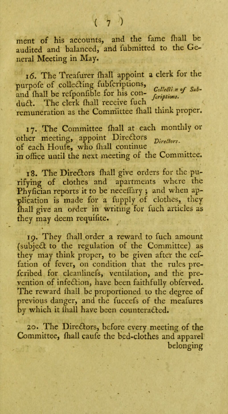 ment of his accounts, and the fiime fliall be audited and balanced, and fubmitted to the Ge- neral Meeting in May. 16. The Treafurer (hall appoint a clerk for the purpofe of coUeding fubfcriptions, I / n 11 1 r ri 1 r 1,- , C'JIeSii.n of Sub' and fhall be relponfible for his con- r -^^^^ dua. The clerk fliall receive fuch remuneration as the Comm'ittee fhall think proper. 17. The Committee fhall at each monthly or other meeting, appoint Dirc£l:ors 2);>^c7or/. of each Houfe, who fliall continue in office until the next meeting of the Committee. 18. The Directors fliall give orders for the pu- rifying of clothes and apartments where the Phyfician reports it to be neceflary ; and when ap- plication is made for a fupply of clotlies, they fhall give an order in writmg for fuch articles as tliey may deem requifite. 19. They fhall order a reward to fuch amount (subjecl; to the regulation of the Committee) as they may think proper, to be given after the cef- fation of fever, on condition that the rules pre- fcribed for cleanlinefs, ventilation, and the pre- vention of infeftion, have been faithfully obferved. The reward lhall be proportioned to the degree of previous danger, and the fuccefs of the meafures by which it lhall have been countera£lcd. 20. The Dire£l:ors, before every meeting of the Committee, fliall caufe the bed-clothes and apparel belonging