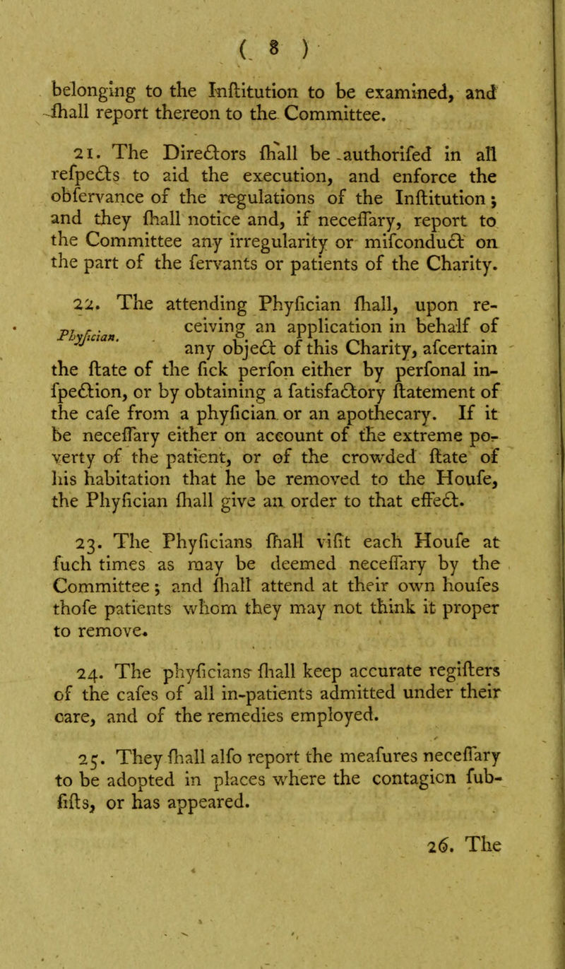belonging to the Iriftitution to be examined, and lhall report thereon to the Committee. 21. The Directors fhall be-authorifed in all refpe<S);s to aid the execution, and enforce the obfervance of the regulations of the Inftitution; and they (hall notice and, if neceflary, report to the Committee any irregularity or mifcondu61: on the part of the fervants or patients of the Charity. 22. The attending Phyfician fliall, upon re- p, . ceiving an application in behalf of any obje6t of this Charity, ascertain the ftate of the fick perfon either by perfonal in- fpeftion, or by obtaining a fatisfa£):ory ftatement of the cafe from a phyfician or an apothecary. If it be necefTary either on account of the extreme po- verty of the patient, or of the crowded ftate of liis habitation that he be removed to the Houfe, the Phyfician fhall give an order to that efFe6l. 23. The Phyficians (hall vifit each Houfe at fuch times as may be deemed neceflary by the Committee; and fliall attend at their own houfes thofe patients whom they may not think it proper to remove. 24. The phyficians- fliall keep accurate regifl:ers of the cafes of all in-patients admitted under their care, and of the remedies employed. 25. They fliall alfo report the meafures neceflary to be adopted in places where the contagion fub- fifl:s, or has appeared.