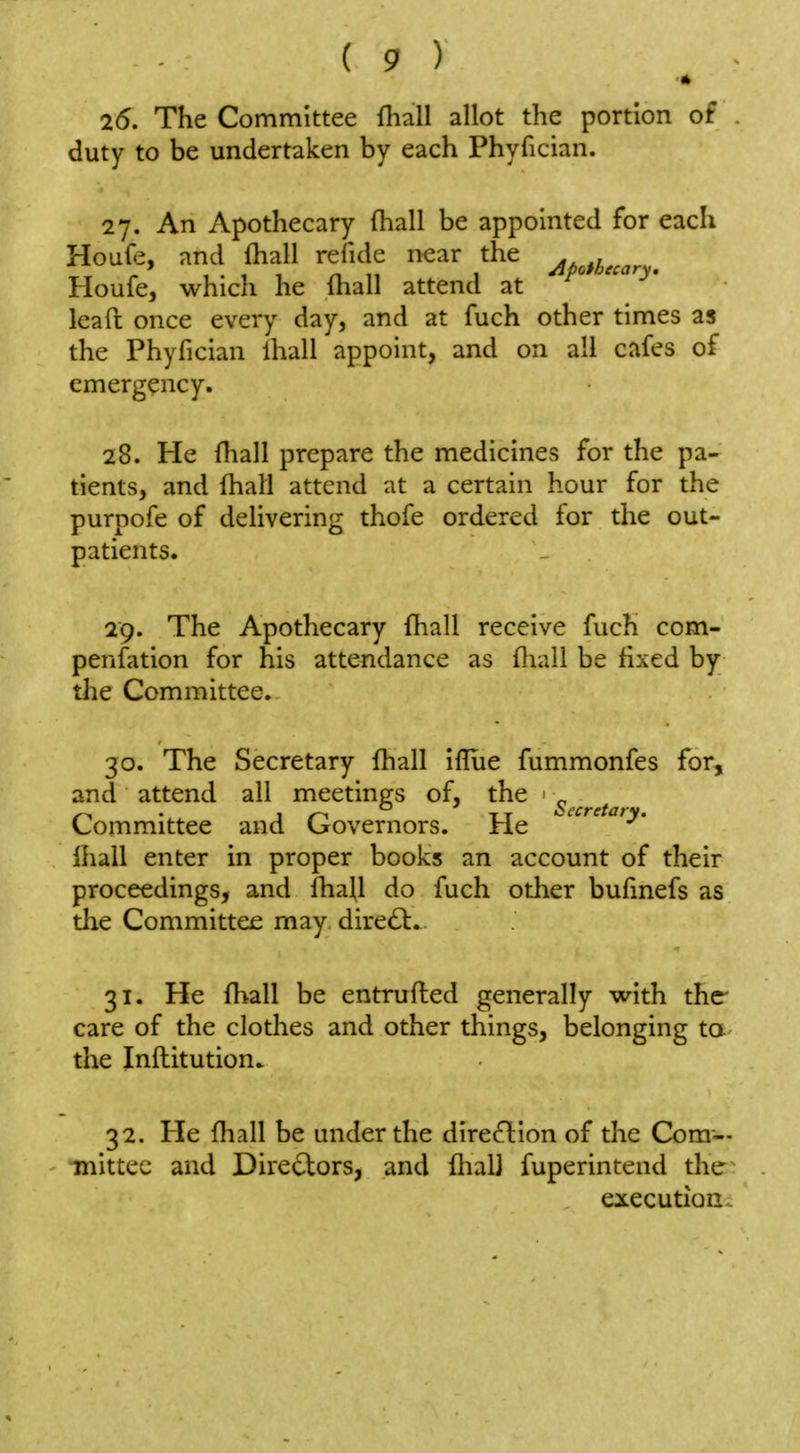 * 25. The Committee fhall allot the portion of duty to be undertaken by each Phyfician. 27. An Apothecary fhall be appointed for each Houfe, and fliall refide n^ar the ^ Houfe, which he (hall attend at leafi: once every day, and at fuch other times as the Phyfician lhall appoint, and on all cafes of emergency. 28. He fliall prepare the medicines for the pa- tients, and fliall attend at a certain hour for the purpofe of delivering thofe ordered for the out- patients. 29. The Apothecary fliall receive fuch com- pensation for his attendance as fliall be fixed by the Committee, 30. The Secretary fliall iflue fummonfes for, and attend all meetings of, the ■ ^ Committee and Governors. He -'■'^^'^^^^y' lhall enter in proper books an account of their proceedings, and fliaU do fuch other bufinefs as the Committee may dire(Sl. 31. He fhall be entrufled generally with the care of the clothes and other things, belonging ta the Infl:itution. 32. He fliall be under the direction of the Com— ■mittec and Directors, and flialj fuperintend the execution.