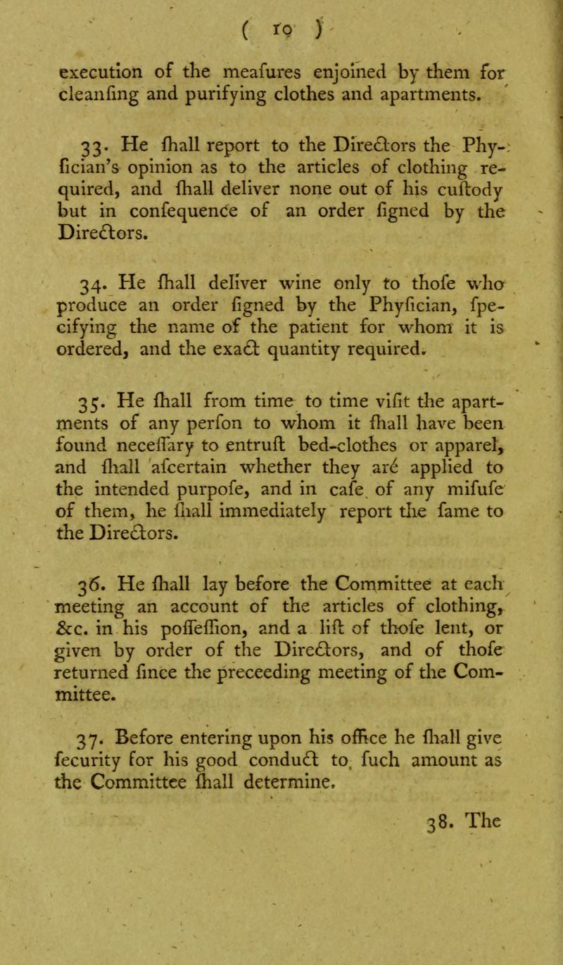 execution of the meafures enjoined by them for cleanfmg and purifying clothes and apartments. 33. He fhall report to the Dire^lors the Phy-; fician's opinion as to the articles of clothing re- quired, and fhall deliver none out of his cuftody but in confequence of an order figned by the Dire£lors. 34. He fhall deliver wine only to thofe who produce an order figned by the Phyfician, fpe- cifying the name of the patient for whom it is ordered, and the exa61: quantity required. 35. He fhall from time to time vifit the apart- ments of any perfon to whom it fliall have been found neceffary to entruft bed-clothes or apparel, and fliall afcertain whether they ar<^ applied to the intended purpofe, and in cafe, of any mifufe of them, he fnall immediately report tlie fame to the Dire£lors. 36. He {hall lay before the Committee at each meeting an account of the articles of clothing, &c. in his pofleffion, and a lifb of thofe lent, or given by order of the Dircftors, and of thofe returned fince the preceeding meeting of the Com- mittee. 37. Before entering upon his office he fliall give fecurity for his good condu(f^ to, fuch amount as the Committee (hall determine.