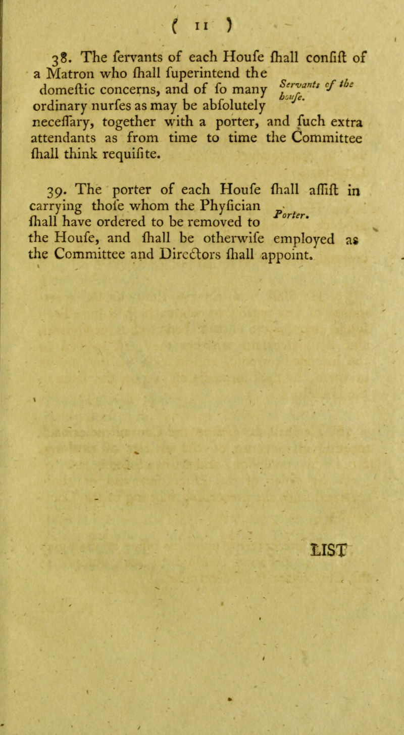 38. The fervants of each Houfe fhall confift of a Matron who (hall fuperintend the domeftic concerns, and of fo many l^^^^' 'f ordinary nurfes as may be abfolutely necefTary, together with a porter, and fuch extra attendants as from time to time the Committee fhall think requifite. 39. The porter of each Houfe (liall afTift in carrying thole whom the Phyfician ^ ^ fhall have ordered to be removed to °^ the Houfe, and fhall be otherwlfe employed as the Committee and Directors fliall appoint.