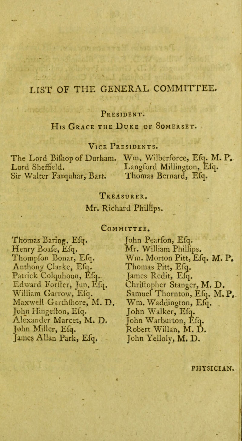 LIST OF THE GENERAL COxMMITTEE, President. Hrs Grace the Duke of Somerset. Vice Presidents. The Lord BlCiop of Durham. Wm. Wilberforcc, Efq. M. P. Lord Sheffield. Langford Millington, Efc^. Sir Walter Farquhar, Bart. Thomas Bernard, Efq. Treasurer. Mr. Richard Phillips. Com mittee. Thomas Baring, Efq. Henry Boafe, Efq. 7^hompfon Bonar, Efq. Anthony Clarke, Efq. Patrick Colquhoun, Efq. Edward Forller, Jan. Efq. William Garrow, Efq. Maxwell Garthfhore, M. D. John Hingellon, Efq. Alexander Marcet, M. D. John Miller, Efq. James Allan Park, Efq. John Pearfon, Efq. Mr. William Phillips. Wm. Morton Pitt, Efq. M. P. Thomas Pitt, Efq. James Redit, Efq. Chriftopher Stanger, M. D. Samuel Thornton, Efq. M. P, W^m. Waddington, Efq. John Walker, Efq. John Warburton, Efq. 'Robert Willan, M. D. John Ydloly, M. D. PHTSICUN.