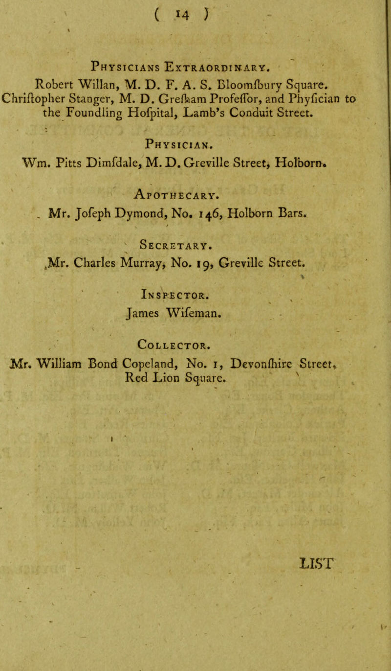 Physicians Extraordinary. Robert Willan, M. D. F. A. S. Bloomftury Square. Chriftopher Stanger, M. D. GreHiiam Profeflbr, and Phyfician to the Foundling Hofpital, Lamb's Conduit Street. Physician. Wm. Pitts Dimfdale, M. D. Greville Street, Holboriy. Apothecary. , Mr. Jofeph Dymond, No. 146, Holborn Bars. Secretary. .Mr. Charles Murray, No. 19, Greville Street. Inspector. James Wifeman. Collector. JMr. William Bond Copeland, No. i, Devonfliire Street, Red Lion Square. '