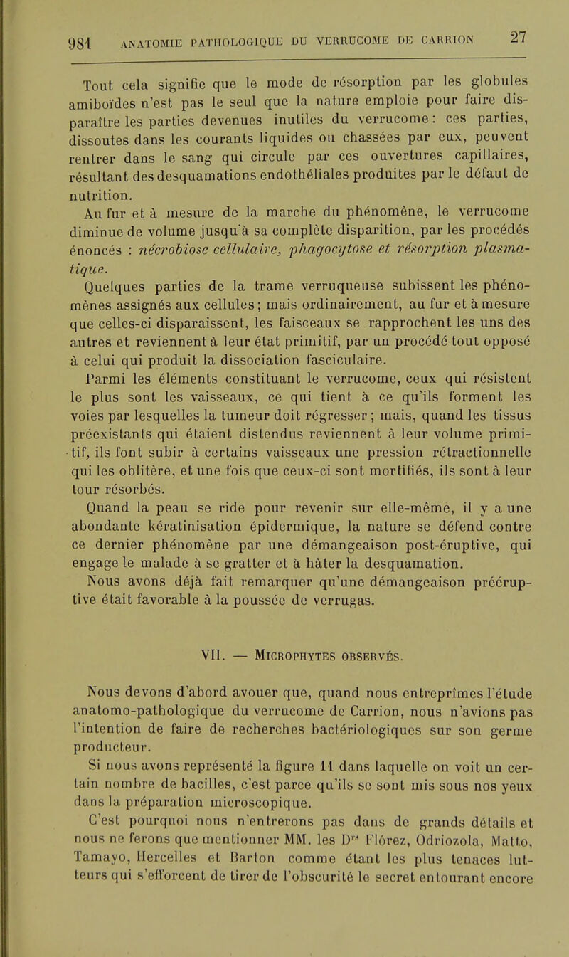 Tout cela signifie que le mode de résorption par les globules amiboïdes n'est pas le seul que la nature emploie pour faire dis- paraître les parties devenues inutiles du verrucome : ces parties, dissoutes dans les courants liquides ou chassées par eux, peuvent rentrer dans le sang qui circule par ces ouvertures capillaires, résultant des desquamations endothéliales produites par le défaut de nutrition. Au fur et à mesure de la marche du phénomène, le verrucome diminue de volume jusqu'à sa complète disparition, par les procédés énoncés : nécrobiose cellulaire, phagocytose et résorption plasma- tique. Quelques parties de la trame verruqueuse subissent les phéno- mènes assignés aux cellules; mais ordinairement, au fur et à mesure que celles-ci disparaissent, les faisceaux se rapprochent les uns des autres et reviennent à leur état primitif, par un procédé tout opposé à celui qui produit la dissociation fasciculaire. Parmi les éléments constituant le verrucome, ceux qui résistent le plus sont les vaisseaux, ce qui tient à ce qu'ils forment les voies par lesquelles la tumeur doit régresser; mais, quand les tissus préexistants qui étaient distendus reviennent à leur volume primi- tif, ils font subir à certains vaisseaux une pression rétractionnelle qui les oblitère, et une fois que ceux-ci sont mortifiés, ils sont à leur tour résorbés. Quand la peau se ride pour revenir sur elle-même, il y a une abondante kératinisation épidermique, la nature se défend contre ce dernier phénomène par une démangeaison post-éruptive, qui engage le malade à se gratter et à hâter la desquamation. Nous avons déjà fait remarquer qu'une démangeaison préérup- tive était favorable à la poussée de verrugas. VII. — MlCROPHYTES OBSERVÉS. Nous devons d'abord avouer que, quand nous entreprîmes l'étude anatomo-patbologique du verrucome de Carrion, nous n'avions pas l'intention de faire de recherches bactériologiques sur son germe producteur. Si nous avons représenté la figure 11 dans laquelle on voit un cer- tain nombre de bacilles, c'est parce qu'ils se sont mis sous nos yeux dans la préparation microscopique. C'est pourquoi nous n'entrerons pas dans de grands détails et nous ne ferons que mentionner MM. les D''9 Flôrez, Odriozola, Matto, Tamayo, Hercelles et Barton comme étant les plus tenaces lut- teurs qui s'efforcent de tirer de l'obscurité le secret entourant encore