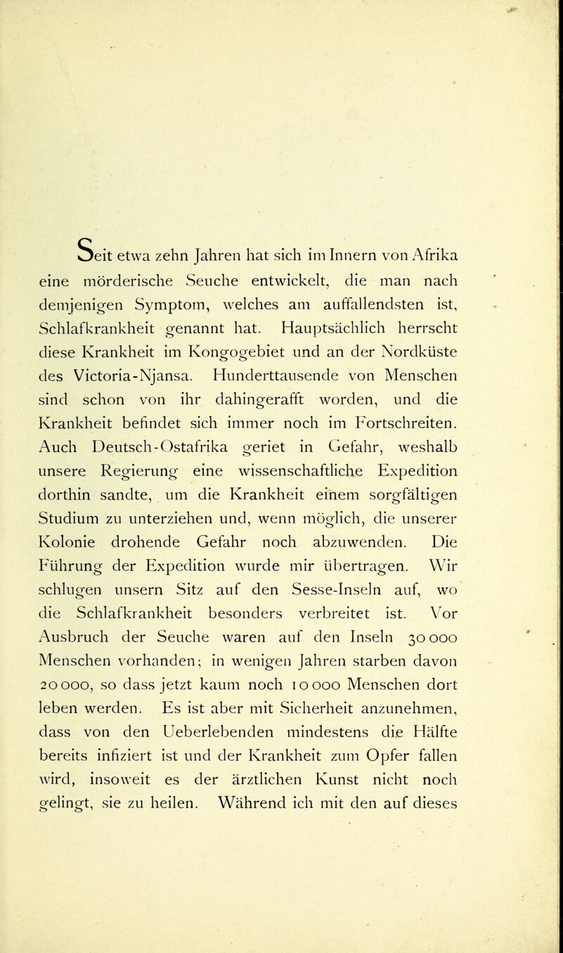 Seit e.wa ha. sich „e™v„„Ar„ta eine mörderische Seuche entwickelt, die man nach demjenigen Symptom, welches am auffallendsten ist, Schlafkrankheit genannt hat. Hauptsächlich herrscht diese Krankheit im Kongogebiet und an der Nordküste des Victoria-Njansa. Hunderttausende von Menschen sind schon von ihr dahingerafft worden, und die Krankheit befindet sich immer noch im Fortschreiten. Auch Deutsch-Ostafrika geriet in Gefahr, weshalb unsere Regierung eine wissenschaftliche Expedition dorthin sandte, um die Krankheit einem sorgfältigen Studium zu unterziehen und, wenn möglich, die unserer Kolonie drohende Gefahr noch abzuwenden. Die Führung der Expedition wurde mir übertragen. Wir schlugen unsern Sitz auf den Sesse-Inseln auf, wo die Schlafkrankheit besonders verbreitet ist. Vor Ausbruch der Seuche waren auf den Inseln 30 000 Menschen vorhanden; in wenigen Jahren starben davon 20000, so dass jetzt kaum noch 10000 Menschen dort leben werden. Es ist aber mit Sicherheit anzunehmen, dass von den Ueberlebenden mindestens die Hälfte bereits infiziert ist und der Krankheit zum Opfer fallen wird, insoweit es der ärztlichen Kunst nicht noch gelingt, sie zu heilen. Während ich mit den auf dieses