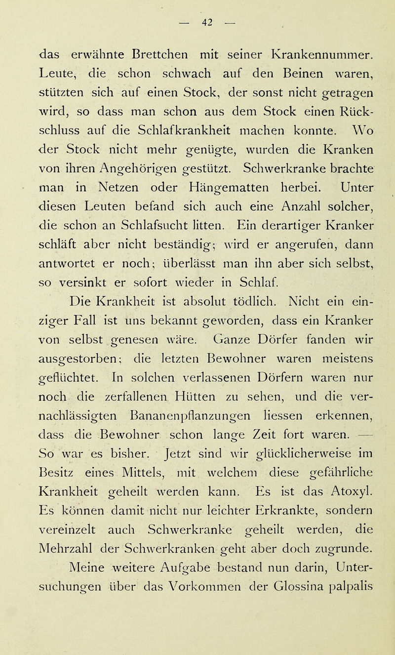 das erwähnte Brettchen mit seiner Krankennummer. Leute, die schon schwach auf den Beinen waren, stützten sich auf einen Stock, der sonst nicht getragen wird, so dass man schon aus dem Stock einen Rück- schluss auf die Schlafkrankheit machen konnte. Wo der Stock nicht mehr genügte, wurden die Kranken von ihren Anorehörio^en orestützt. Schwerkranke brachte man in Netzen oder Hängematten herbei. Unter diesen Leuten befand sich auch eine Anzahl solcher, die schon an Schlafsucht litten. Ein derartiger Kranker schläft aber nicht beständig; wird er angerufen, dann antwortet er noch; überlässt man ihn aber sich selbst, so versinkt er sofort wieder in Schlaf. Die Krankheit ist absolut tödlich. Nicht ein ein- ziger Fall ist uns bekannt geworden, dass ein Kranker von selbst genesen wäre. Ganze Dörfer fanden wir ausgestorben; die letzten Bewohner waren meistens geflüchtet. In solchen verlassenen Dörfern waren nur noch die zerfallenen Hütten zu sehen, und die ver- nachlässigten Bananenpflanzungen Hessen erkennen, dass die Bewohner schon lano^e Zeit fort waren. — So war es bisher. Jetzt sind wir glücklicherweise im Besitz eines Mittels, mit welchem diese gefährliche Krankheit geheilt werden kann. Es ist das Atoxyl. Es können damit nicht nur leichter Erkrankte, sondern vereinzelt auch Schwerkranke geheik werden, die Mehrzahl der Schwerkranken geht aber doch zugrunde. Meine weitere Aufgabe bestand nun darin, Unter- suchungen über das Vorkommen der Glossina palpalis