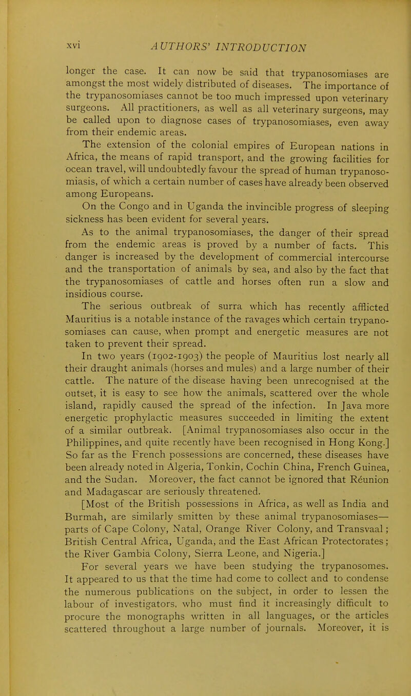 longer the case. It can now be said that trypanosomiases are amongst the most widely distributed of diseases. The importance of the trypanosomiases cannot be too much impressed upon veterinary surgeons. All practitioners, as well as all veterinary surgeons, may be called upon to diagnose cases of trypanosomiases, even away from their endemic areas. The extension of the colonial empires of European nations in Africa, the means of rapid transport, and the growing facilities for ocean travel, will undoubtedly favour the spread of human trypanoso- miasis, of which a certain number of cases have already been observed among Europeans. On the Congo and in Uganda the invincible progress of sleeping sickness has been evident for several years. As to the animal trypanosomiases, the danger of their spread from the endemic areas is proved by a number of facts. This danger is increased by the development of commercial intercourse and the transportation of animals by sea, and also by the fact that the trypanosomiases of cattle and horses often run a slow and insidious course. The serious outbreak of surra which has recently afflicted Mauritius is a notable instance of the ravages which certain trypano- somiases can cause, when prompt and energetic measures are not taken to prevent their spread. In two years (1902-1903) the people of Mauritius lost nearly all their draught animals (horses and mules) and a large number of their cattle. The nature of the disease having been unrecognised at the outset, it is easy to see how the animals, scattered over the whole island, rapidly caused the spread of the infection. In Java more energetic prophylactic measures succeeded in limiting the extent of a similar outbreak. [Animal trypanosomiases also occur in the Philippines, and quite recently have been recognised in Hong Kong.] So far as the French possessions are concerned, these diseases have been already noted in Algeria, Tonkin, Cochin China, French Guinea, and the Sudan. Moreover, the fact cannot be ignored that Reunion and Madagascar are seriously threatened. [Most of the British possessions in Africa, as well as India and Burmah, are similarly smitten by these animal trypanosomiases— parts of Cape Colony, Natal, Orange River Colony, and Transvaal; British Central Africa, Uganda, and the East African Protectorates; the River Gambia Colony, Sierra Leone, and Nigeria.] For several years we have been studying the trypanosomes. It appeared to us that the time had come to collect and to condense the numerous publications on the subject, in order to lessen the labour of investigators, who must find it increasingly difficult to procure the monographs written in all languages, or the articles scattered throughout a large number of journals. Moreover, it is