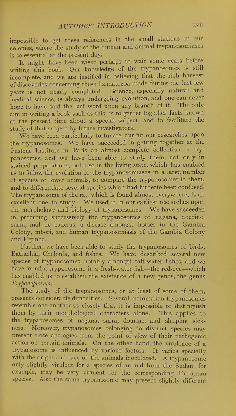 impossible to get these references in the small stations in our colonies, where the study of the human and animal trypanosomiases is so essential at the present day. It might have been wiser perhaps to wait some years before writing this book. Our knowledge of the trypanosomes is still incomplete, and we are justified in believing that the rich harvest of discoveries concerning these haematozoa made during the last few years is not nearly completed. Science, especially natural and medical science, is always undergoing evolution, and one can never hope to have said the last word upon any branch of it. The only aim in writing a book such as this, is to gather together facts known at the present time about a special subject, and to facilitate the study of that subject by future investigators. We have been particularly fortunate during our researches upon the trypanosomes. We have succeeded in getting together at the Pasteur Institute in Paris an almost complete collection of try- panosomes, and we have been able to study them, not only in stained preparations, but also in the living state, which has enabled us to follow the evolution of the trypanosomiases in a large number of species of lower animals, to compare the trypanosomes in them, and to differentiate several species which had hitherto been confused. The trypanosome of the rat, which is found almost everywhere, is an excellent one to study. We used it in our earliest researches upon the morphology and biology of trypanosomes. We have succeeded in procuring successively the trypanosomes of nagana, dourine, surra, mal de caderas, a disease amongst horses in the Gambia Colony, mbori, and human trypanosomiasis of the Gambia Colony and Uganda. Further, we have been able to study the trypanosomes of birds, Batrachia, Chelonia, and fishes. We have described several new species of trypanosomes, notably amongst salt-water fishes, and we have found a trypanosome in a fresh-water fish—the red-eye—which has enabled us to establish the existence of a new genus, the genus Trypanoplasma. The study of the trypanosomes, or at least of some of them, presents considerable difficulties. Several mammalian trypanosomes resemble one another so closely that it is impossible to distinguish them by their morphological characters alone. This applies to the trypanosomes of nagana, surra, dourine, and sleeping sick- ness. Moreover, trypanosomes belonging to distinct species may present close analogies from the point of view of their pathogenic action on certain animals. On the other hand, the virulence of a trypanosome is influenced by various factors. It varies specially with the origin and race of the animals inoculated. A trypanosome only slightly virulent for a species of animal from the Sudan, for example, may be very virulent for the corresponding European species. Also the same trypanosome may present slightly different
