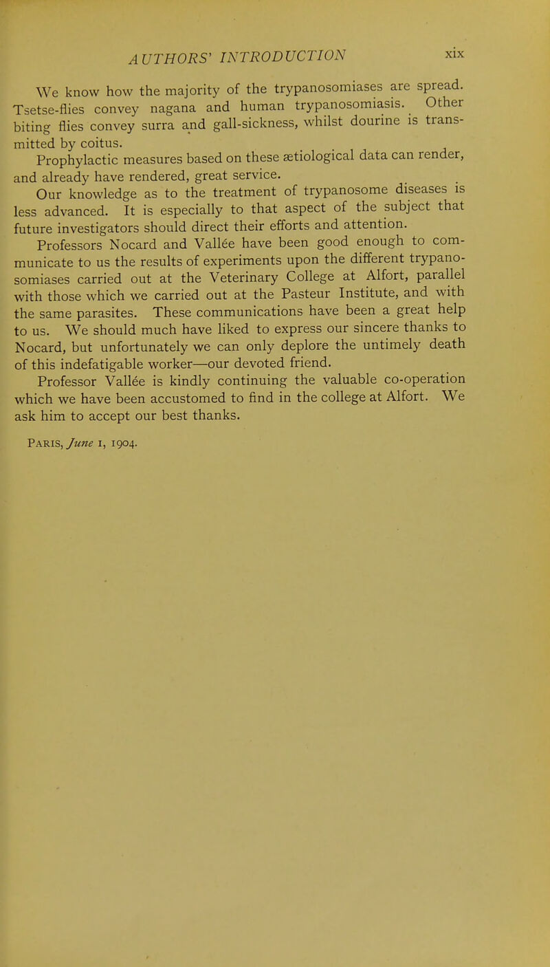 We know how the majority of the trypanosomiases are spread. Tsetse-flies convey nagana and human trypanosomiasis. Other biting flies convey surra and gall-sickness, whilst dourine is trans- mitted by coitus. Prophylactic measures based on these etiological data can render, and already have rendered, great service. Our knowledge as to the treatment of trypanosome diseases is less advanced. It is especially to that aspect of the subject that future investigators should direct their efforts and attention. Professors Nocard and Vallee have been good enough to com- municate to us the results of experiments upon the different trypano- somiases carried out at the Veterinary College at Alfort, parallel with those which we carried out at the Pasteur Institute, and with the same parasites. These communications have been a great help to us. We should much have liked to express our sincere thanks to Nocard, but unfortunately we can only deplore the untimely death of this indefatigable worker—our devoted friend. Professor Vallee is kindly continuing the valuable co-operation which we have been accustomed to find in the college at Alfort. We ask him to accept our best thanks. Paris, June i, 1904.