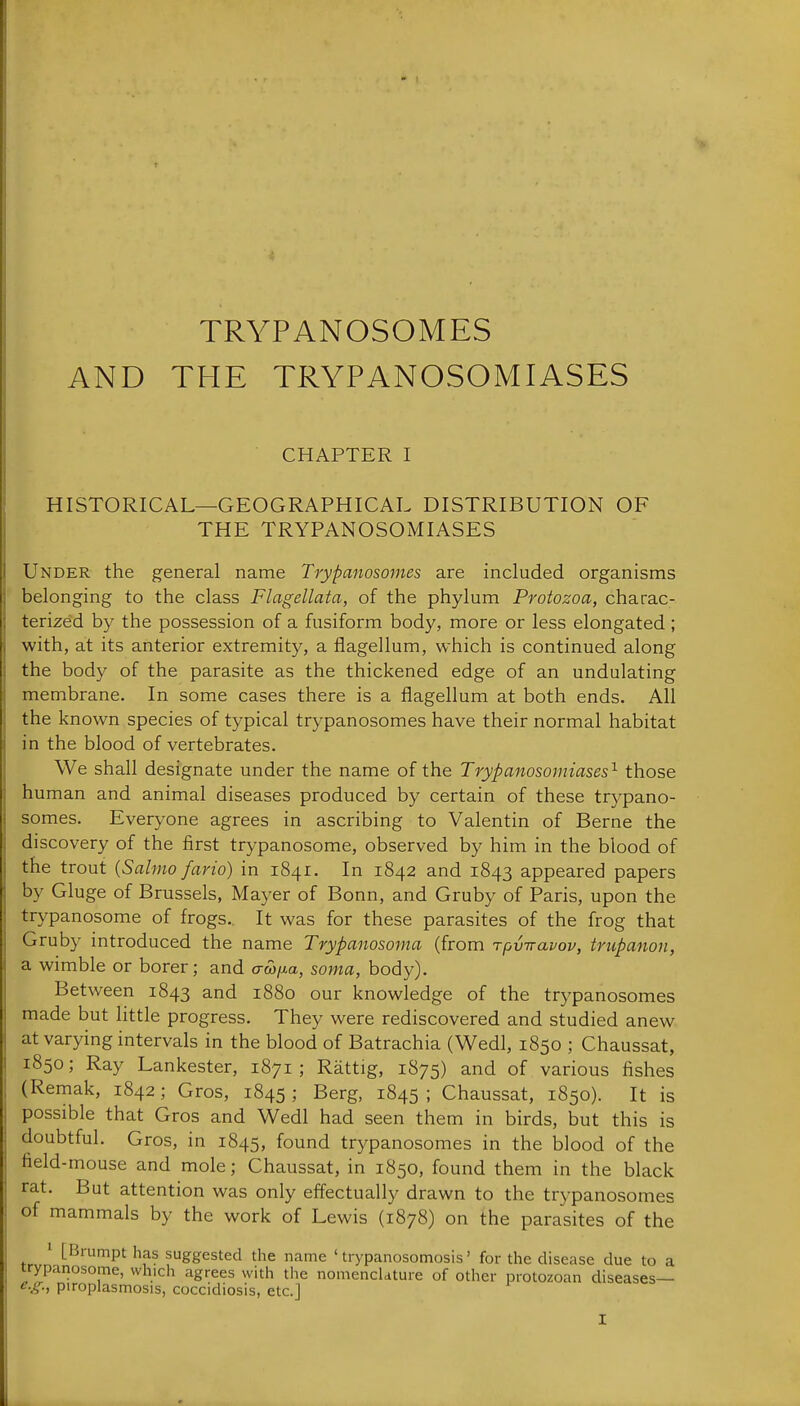 TRYPANOSOMES AND THE TRYPANOSOMIASES CHAPTER I HISTORICAL—GEOGRAPHICAL DISTRIBUTION OF THE TRYPANOSOMIASES Under the general name Trypanosomes are included organisms belonging to the class Flagellata, of the phylum Protozoa, charac- terized by the possession of a fusiform body, more or less elongated ; with, at its anterior extremity, a flagellum, which is continued along the body of the parasite as the thickened edge of an undulating membrane. In some cases there is a flagellum at both ends. All the known species of typical trypanosomes have their normal habitat in the blood of vertebrates. We shall designate under the name of the Trypanosomiases'^ those human and animal diseases produced by certain of these trypano- somes. Everyone agrees in ascribing to Valentin of Berne the discovery of the first trypanosome, observed by him in the blood of the trout {Sahno fario) in 1841. In 1842 and 1843 appeared papers by Gluge of Brussels, Mayer of Bonn, and Gruby of Paris, upon the trypanosome of frogs. It was for these parasites of the frog that Gruby introduced the name Trypanosoma (from Tpviravov, trupanon, a wimble or borer; and crwixa, soma, body). Between 1843 and 1880 our knowledge of the trypanosomes made but little progress. They were rediscovered and studied anew at varying intervals in the blood of Batrachia (Wedl, 1850 ; Chaussat, 1850; Ray Lankester, 1871; Rattig, 1875) and of various fishes (Remak, 1842 ; Gros, 1845 ; Berg, 1845 ; Chaussat, 1850). It is possible that Gros and Wedl had seen them in birds, but this is doubtful. Gros, in 1845, found trypanosomes in the blood of the field-mouse and mole; Chaussat, in 1850, found them in the black rat. But attention was only effectually drawn to the trypanosomes of mammals by the work of Lewis (1878) on the parasites of the 1 [Brumpt has suggested the name ' trypanosomosis' for the disease due to a trypanosome, which agrees with the nomenclature of other protozoan diseases— e.g., piroplasmosis, coccidiosis, etc.]