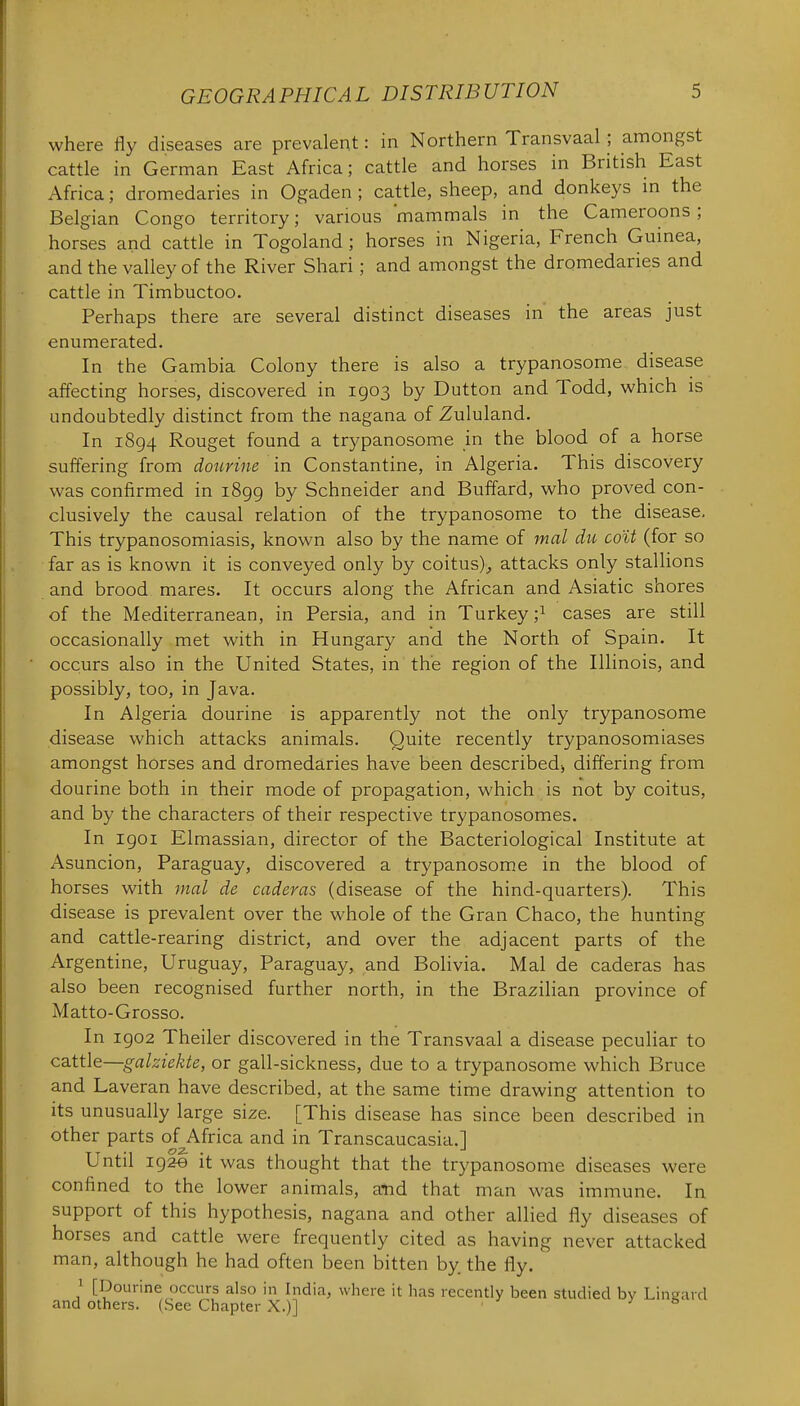 where fly diseases are prevalent: in Northern Transvaal; amongst cattle in German East Africa; cattle and horses in British East Africa; dromedaries in Ogaden ; cattle, sheep, and donkeys in the Belgian Congo territory; various mammals in the Cameroons ; horses and cattle in Togoland ; horses in Nigeria, French Guinea, and the valley of the River Shari; and amongst the dromedaries and cattle in Timbuctoo, Perhaps there are several distinct diseases in the areas just enumerated. In the Gambia Colony there is also a trypanosome disease affecting horses, discovered in 1903 by Button and Todd, which is undoubtedly distinct from the nagana of Zululand. In 1894 Rouget found a trypanosome in the blood of a horse suffering from dourine in Constantine, in Algeria. This discovery was confirmed in 1899 by Schneider and Buffard, who proved con- clusively the causal relation of the trypanosome to the disease. This trypanosomiasis, known also by the name of mal du co'it (for so far as is known it is conveyed only by coitus)^ attacks only stallions and brood mares. It occurs along the African and Asiatic shores of the Mediterranean, in Persia, and in Turkey ;i cases are still occasionally met with in Hungary and the North of Spain. It occurs also in the United States, in the region of the Illinois, and possibly, too, in Java. In Algeria dourine is apparently not the only trypanosome disease which attacks animals. Quite recently trypanosomiases amongst horses and dromedaries have been described) differing from dourine both in their mode of propagation, which is not by coitus, and by the characters of their respective trypanosomes. In 1901 Elmassian, director of the Bacteriological Institute at Asuncion, Paraguay, discovered a trypanosome in the blood of horses with mal de caderas (disease of the hind-quarters). This disease is prevalent over the whole of the Gran Chaco, the hunting and cattle-rearing district, and over the adjacent parts of the Argentine, Uruguay, Paraguay, and Bolivia. Mal de caderas has also been recognised further north, in the Brazilian province of Matto-Grosso. In 1902 Theiler discovered in the Transvaal a disease peculiar to cattle—galziekte, or gall-sickness, due to a trypanosome which Bruce and Laveran have described, at the same time drawing attention to its unusually large size. [This disease has since been described in other parts of Africa and in Transcaucasia.] Until igae it was thought that the trypanosome diseases were confined to the lower animals, and that man was immune. In support of this hypothesis, nagana and other allied fly diseases of horses and cattle were frequently cited as having never attacked man, although he had often been bitten by. the fly. 1 [Dourine occurs also in India, where it has recently been studied by Lingard and others. (See Chapter X.)] ■ ^ n
