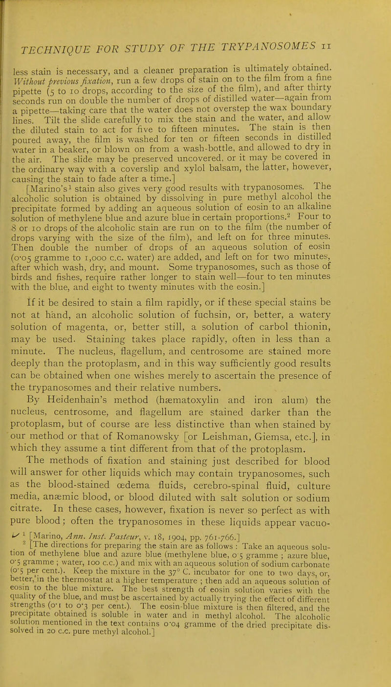less stain is necessary, and a cleaner preparation is ultiniately obtained. Without previous fixation, run a few drops of stain on to the film from a fine pipette (5 to lo drops, according to the size of the film), and after thirty seconds run on double the number of drops of distilled water—again from a pipette—taking care that the water does not overstep the wax boundary lines. Tilt the slide carefully to mix the stain and the water, and allow the diluted stain to act for five to fifteen minutes. The stain is then poured away, the film is washed for ten or fifteen seconds in distilled water in a beaker, or blown on from a wash-bottle, and allowed to dry in the air. The slide may be preserved uncovered, or it may be covered m the ordinary way with a coverslip and xylol balsam, the latter, however, causing the stain to fade after a time.] [Marino's! stain also gives very good results with trypanosomes. The alcoholic solution is obtained by dissolving in pure methyl alcohol the precipitate formed by adding an aqueous solution of eosin to an alkaline solution of methylene blue and azure blue in certain proportions.^ Four to 8 or lo drops of the alcoholic stain are run on to the film (the number of drops varying with the size of the film), and left on for three minutes. Then double the number of drops of an aqueous solution of eosin (0-05 gramme to 1,000 c.c. water) are added, and left on for two minutes, after which wash, dry, and mount. Some trypanosomes, such as those of birds and fishes, require rather longer to stain well—four to ten minutes with the blue, and eight to twenty minutes with the eosin.] if it be desired to stain a film rapidly, or if these special stains be not at hand, an alcoholic solution of fuchsin, or, better, a watery solution of magenta, or, better still, a solution of carbol thionin, may be used. Staining takes place rapidly, often in less than a minute. The nucleus, flagellum, and centrosome are stained more deeply than the protoplasm, and in this way sufficiently good results can be obtained when one wishes merely to ascertain the presence of the trypanosomes and their relative numbers. By Heidenhain's method (haematoxylin and iron alum) the nucleus, centrosome, and ilagellum are stained darker than the protoplasm, but of course are less distinctive than when stained by our method or that of Romanowsky [or Leishman, Giemsa, etc.], in which they assume a tint different from that of the protoplasm. The methods of fixation and staining just described for blood will answer for other liquids which may contain trypanosomes, such as the blood-stained oedema fluids, cerebro-spinal fluid, culture media, anaemic blood, or blood diluted with salt solution or sodium citrate. In these cases, however, fixation is never so perfect as with pure blood; often the trypanosomes in these liquids appear vacuo- [Marino, Ann. /nsf. Pasteur, v. 18, 1904, pp. 761-766.] ^ [The directions for preparing the stain are as follows : Take an aqueous solu- tion of methylene blue and azure blue (methylene blue, 0 5 gramme ; azure blue, 0-5 gramme ; water, 100 c.c.) and mix with an aqueous solution of sodium carbonate (0-5 per cent.). Keep the mixture in the 37° C. incubator for one to two days, or, better, m the thermostat at a higher temperature ; then add an aqueous solution of eosm to the blue mixture. The best strength of eosin solution varies with the quality of the blue, and must be ascertained by actually trying the effect of different strengths (o-1 to 0-3 per cent.). The eosin-blue mixture is then filtered, and the precipitate obtained is soluble in water and in methyl alcohol. The alcoholic so ution mentioned in the text contains 0-04 gramme of the dried precipitate dis- solved in 20 c.c. pure methyl alcohol.]