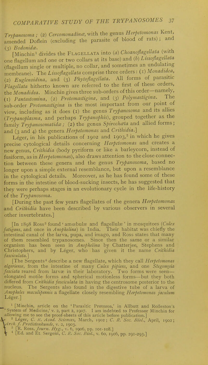 Trypanosoma; (2) Cercomonadinc^, v^ith the genus Herpdomonas Kent amended Doflein (excluding the parasite of blood of rats) ; and (3) Bodonidce. [Minchini divides the Flagellata into {a) Choanoflagellata (with one tlagellum and one or two collars at its base) and (6) Lissoflagellata (flagellum single or multiple, no collar, and sometimes an undulatmg membrane). The Lissoflagellata comprise three orders : (i) Monadtdea, (2) Euglenoidina, and (3) Phytoflagellata. All forms of parasitic Flagellata hitherto known are referred to the first of these orders, the Monadidea. Minchin gives three sub-orders of this order—namely, (I) Pantastomina, (2) Protomastigina, and (3) Polymastigina. The sub-order Protomastigina is the most important from our point of view, including as it does (i) the genus Trypanosoma and its allies {Trypanoplasma, and perhaps Trypanophis), grouped together as the family Trypanosomatidce; (2) the genus Spirochceta and allied forms; and (3 and 4) the genera Herpetomonas and Crithidia.] Leger, in his publications of 1902 and 1903,^ in which he gives precise cytological details concerning Herpetomonas and creates a new genus, Crithidia (body pyriform or like a barleycorn, instead of fusiform, as in Herpetomonas), also draws attention to the close connec- tion between these genera and the genus Trypanosoma, based no longer upon a simple external resemblance, but upon a resemblance in the cytological details. Moreover, as he has found some of these forms in the intestine of blood-sucking insects, he has suggested that they were perhaps stages in an evolutionary cycle in the life-history of the Trypanosoma. [During the past few years flagellates of the genera Herpetomonas and Crithidia have been described by various observers in several other invertebrates.] [In 1898 Ross3 found ' amcebulee and flagellulae ' in mosquitoes (Culex fatigans, and once in Anophelina) in India. Their habitat was chiefly the intestinal canal of the larva, pupa, and imago, and Ross states that many of them resembled trypanosomes. Since then the same or a similar organism has been seen in Anophelina by Chatterjee, Stephens and Christophers, and by Leger, who has given it the name Crithidia fasciculata.'\ [The Sergents'* describe a new flagellate, which they call Herpetomonas algeriense, from the intestine of many Culex pipiens, and one Stcgomyia fasciata reared from larvae in their laboratory. Two forms were seen— elongated motile forms and spherical motionless forms—but they both differed from Crithidia fasciculata in having the centrosome posterior to the nucleus. The Sergents also found in the digestive tube of a larva of Anopheles maculipennis a flagellate closely resembling Herpetomonas jactdum Leger.] ' [Minchin, article on the 'Parasitic Protozoa,' in Allbutt and Rolleston's 'System of Medicine,' v. 2, part 2, 1907. I am indebted to Professor Minchin for allowing me to see the proof-sheets of this article before publication.] ^ - Leger, C. h'. Acad. Sciences, March, 1902; C. R. Soc. Biol., April, 1902; ^j-irc/i.f. Protistenkunde, v. 2, 1903. ■' [R. Ross, /ourn. Hyg., v. 6, 1906, pp. ioi-io8.] ' [Ed. and Et. Sergent, C. R. Soc. Rial., v. 60, 1906, pp. 291-293.]