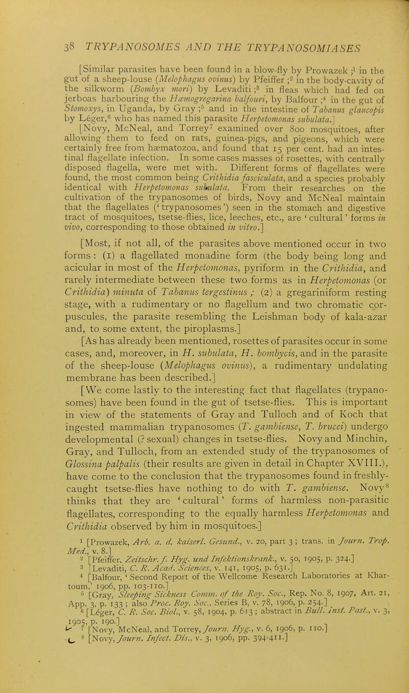 [Similar parasites have been found in a blow-fly by Prowazek in the gut of a sheep-louse {Melophagus ovinus) by Pfeiffer in the body-cavity of the silkworm {Bombyx mori) by Levaditi f in fleas which had fed on jerboas harbouring the Hwmogngavina balfoim, by Balfour ;'' in the gut of Stomoxys, in Uganda, by Gray ;^ and in the intestine of Tahanus glaucopis by Leger,*^ who has named this parasite Herpetomonas snbulata.] [Novy, McNeal, and Torrey'^ examined over 800 mosquitoes, after allowing them to feed on rats, guinea-pigs, and pigeons, which were certainly free from haematozoa, and found that 15 per cent, had an intes- tinal flagellate infection. In some cases masses of rosettes, with centrally disposed flagella, were met with. Diff'erent forms of flagellates were found, the most common being Crithidia fasciculata, and a species probably identical with Herpetomonas siihilata. From their researches on the cultivation of the trypanosomes of birds, Novy and McNeal maintain that the flagellates (' trypanosomes') seen in the stomach and digestive tract of mosquitoes, tsetse-flies, lice, leeches, etc., are ' cultural' forms in vivo, corresponding to those obtained ifi vitro.] [Most, if not all, of the parasites above mentioned occur in tv^'O forms : (i) a flagellated monadine form (the body being long and acicular in most of the Herpetomonas, pyriform in the Crithidia, and rarely intermediate between these two forms as in Herpetomonas (or Crithidia) mimita of Tabanus tergestinus ; (2) a gregariniform resting stage, with a rudimentary or no flagellum and two chromatic cpr- puscules, the parasite resembling the Leishman body of kala-azar and, to some extent, the piroplasms.] [As has already been mentioned, rosettes of parasites occur in some cases, and, moreover, in H. sti,btdata, H. bombycis, and in the parasite of the sheep-louse {Melophagus ovinus), a rudimentary undulating membrane has been described.] [We come lastly to the interesting fact that flagellates (trypano- somes) have been found in the gut of tsetse-flies. This is important in view of the statements of Gray and Tulloch and of Koch that ingested mammahan trypanosomes (T. gambiense, T. briicei) undergo developmental (? sexual) changes in tsetse-flies. Novy and Minchin, Gray, and Tulloch, from an extended study of the trypanosomes of Glossina palpalis (their results are given in detail in Chapter XVIII.), have come to the conclusion that the trypanosomes found in freshly- caught tsetse-flies have nothing to do with T. gambiense. Novy^ thinks that they are ' cultural' forms of harmless non-parasitic flagellates, corresponding to the equally harmless Herpetomonas and Crithidia observed by him in mosquitoes.] 1 [Prowazek, Arb. a. d. kaiserl. Gemnd., v. 20, part 3 ; trans, in Journ. Trap. Med., V. 8.] - [Pfeiffer, Zeitschr. f. Hyg. und Infektionskrank., v. 50, 1905, p. 324.] 3 [Levaditi, C. R. Acad. Sciences, v. 141, 1905, p. 631.] ^ [Balfour, 'Second Report of the Wellcome Research Laboratories at Khar- toum,' 1906, pp. 103-110.] ^ [Gray, Sleeping Sickness Comm. of the Roy. Soc, Rep. No. 8, 1907, Art. 21, App. 3, p. 133 ; also Proc. Roy. Soc, Series B, v. 78, 1906, p. 254.] « [Ldger, C. R. Soc. Biol., v. 58, 1904, p. 613 ; abstract in Bull. Inst. Past., v. 3, 1905, p. 190.] ^ ^ TNovy, McNeal, and Toxr&y, Journ. Hyg., v. 6, 1906, p. iio.j 'yiovy^Jotirn. Itt/cct. Dts., v. 3, 1906^ pp. 394-411.]