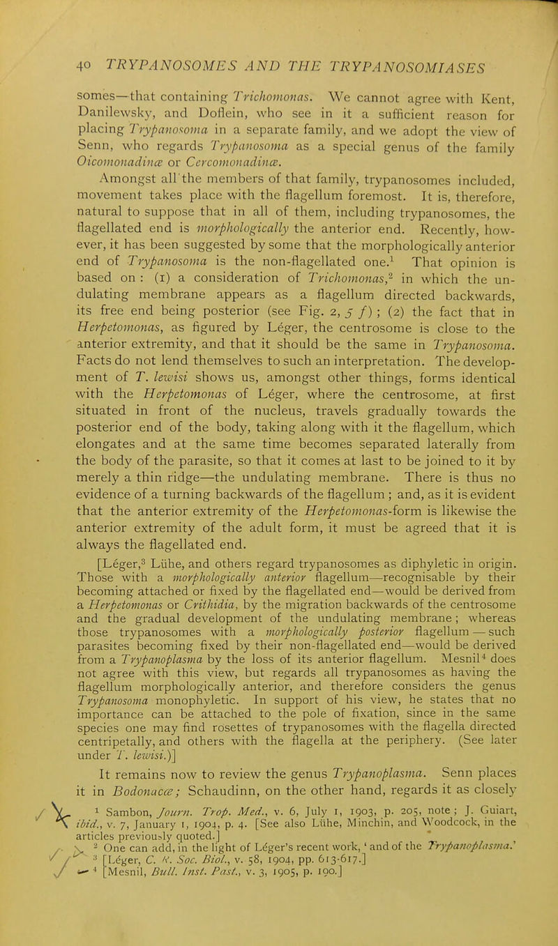 somes—that containing Trichomonas. We cannot agree with Kent, Danilewsky, and Doflein, who see in it a sufficient reason for placing Trypanosoma in a separate family, and we adopt the view of Senn, who regards Trypanosoma as a special genus of the family Oicomonadince or Ccrcouiuuadincs. Amongst all'the members of that family, trypanosomes included, movement takes place with the flagellum foremost. It is, therefore, natural to suppose that in all of them, including trypanosomes, the flagellated end is morphologically the anterior end. Recently, how- ever, it has been suggested by some that the morphologically anterior end of Trypanosoma is the non-flagellated one.^ That opinion is based on : (i) a consideration of Trichomonas,'^ in which the un- dulating membrane appears as a flagellum directed backwards, its free end being posterior (see Fig. 2, 5 /) ; (2) the fact that in Herpetomonas, as figured by Leger, the centrosome is close to the anterior extremity, and that it should be the same in Trypanosoma. Facts do not lend themselves to such an interpretation. The develop- ment of T. lewisi shows us, amongst other things, forms identical with the Herpetomonas of Leger, where the centrosome, at first situated in front of the nucleus, travels gradually towards the posterior end of the body, taking along with it the flagellum, which elongates and at the same time becomes separated laterally from the body of the parasite, so that it comes at last to be joined to it by merely a thin ridge—the undulating membrane. There is thus no evidence of a turning backwards of the flagellum ; and, as it is evident that the anterior extremity of the Herpetomonas-iovm is likewise the anterior extremity of the adult form, it must be agreed that it is always the flagellated end. [Leger,3 Liihe, and others regard trypanosomes as diphyletic in origin. Those with a morphologically anterior flagellum—recognisable by their becoming attached or fixed by the flagellated end—would be derived from a Herpetomonas or Crithidia, by the migration backwards of the centrosome and the gradual development of the undulating membrane; whereas those trypanosomes with a morphologically posterior flagellum — such parasites becoming fixed by their non-flagellated end—would be derived from a Trypanoplasma by the loss of its anterior flagellum. Mesnil* does not agree with this view, but regards all trypanosomes as having the flagellum morphologically anterior, and therefore considers the genus Trypanosoma monophyletic. In support of his view, he states that no importance can be attached to the pole of fixation, since in the same species one may find rosettes of trypanosomes with the flagella directed centripetally, and others with the flagella at the periphery. (See later under 7. leivisi.)] It remains now to review the genus Trypanoplasma. Senn places it in Bodonacce; Schaudinn, on the other hand, regards it as closely 1 Sambon, Journ. Trap. Med., v. 6, July i, 1903, p- 205, note ; J. Guiart, ibid., V. 7, January i, 1904, p. 4. [See also Liihe, Minchin, and Woodcock, in the articles previously quoted.] V 2 One can add, in the light of Li^ger's recent work, ' and of the Trypanoplasma: [L(^ger, C. K. Soc. Biol., v. 58, 1904, pp. 613-617.] ■• [Mesnil, Bull. hist. Past., v. 3, J905, p. 190.]