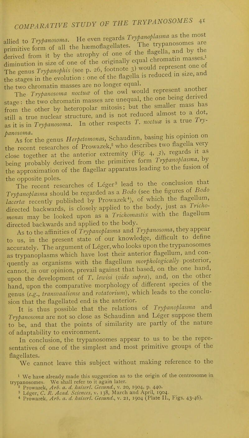 allied to T.yPanoscma. He even regards Trypancplcsma as the most pllt'e iot of all the h.moSagellate. ^^^J—^ Z Hprived from it by the atrophy of one of the tlageiia, anu y d ^Tnution in size of one of ^he originally equal ch— - The genus Trypanophis (see p. 26, footnote 3) would represent one ot the sfages in the evolution : one of the flagella is reduced m size, and the two chromatin masses are no longer equal. ,„^thpr The Trypanosoma noctuce of the owl would represent another stage: the two chromatin masses are unequal, the one bemg derived from the other by heteropolar mitosis; but the smaller mass has still a true nuclear structure, and is not reduced almost o a do , as it is in Trypanosoma. In other respects T. noctuce is a true iry- As'for the genus Herpetomonas, Schaudinn, basing his opinion on the recent researches of Prowazek,^ who describes two flagella very close together at the anterior extremity (Fig. 4, J)' regards it as being probably derived from the primitive form TryPanopiasma, by the approximation of the flagellar apparatus leading to the fusion ot the opposite poles. . , The recent researches of Leger^ lead to the conclusion that TryPanopiasma should be regarded as a Bode (see the figures of Bodo laccrtcB recently published by Prowazek*), of which the flagellum, directed backwards, is closely applied to the body, just as Tncho- monas may be looked upon as a Trichomastix with the flagellum directed backwards and applied to the body. As to the affinities of Trypanoplasma and Trypanosoma, they appear to us, in the present state of our knowledge, difficult to define accurately. The argument of Leger, who looks upon the trypanosomes as trypanoplasms which have lost their anterior flagellum, and con- quently as organisms with the flagellum morphologically posterior, cannot, in our opinion, prevail against that based, on the one hand, upon the development of T. lewisi (vide supra), and, on the other hand, upon the comparative morphology of different species of the genus {e.g., transvaaliense and rotatorium), which leads to the conclu- sion that the flagellated end is the anterior. It is thus possible that the relations of Trypanoplasma and Trypanosoma are not so close as Schaudinn and Leger suppose them to be, and that the points of similarity are partly of the nature of adaptability to environment. In conclusion, the trypanosomes appear to us to be the repre- sentatives of one of the simplest and most primitive groups of the flagellates. We cannot leave this subject without making reference to the 1 We have already made this suggestion as to the origin of the centrosome in trypanosomes. We shall refer to it again later. 2 Prowazek, Ard. a. d. kaiscrl. Gesund., v. 20, 1904, p. 440. 3 Leger, C. R. Acad. Sciences, v. 138, March and April, 1904. * Prowazek, Arb. a. d. kaiserl. Gesund., v. 21, 1904 (Plate II., Figs. 43-46).