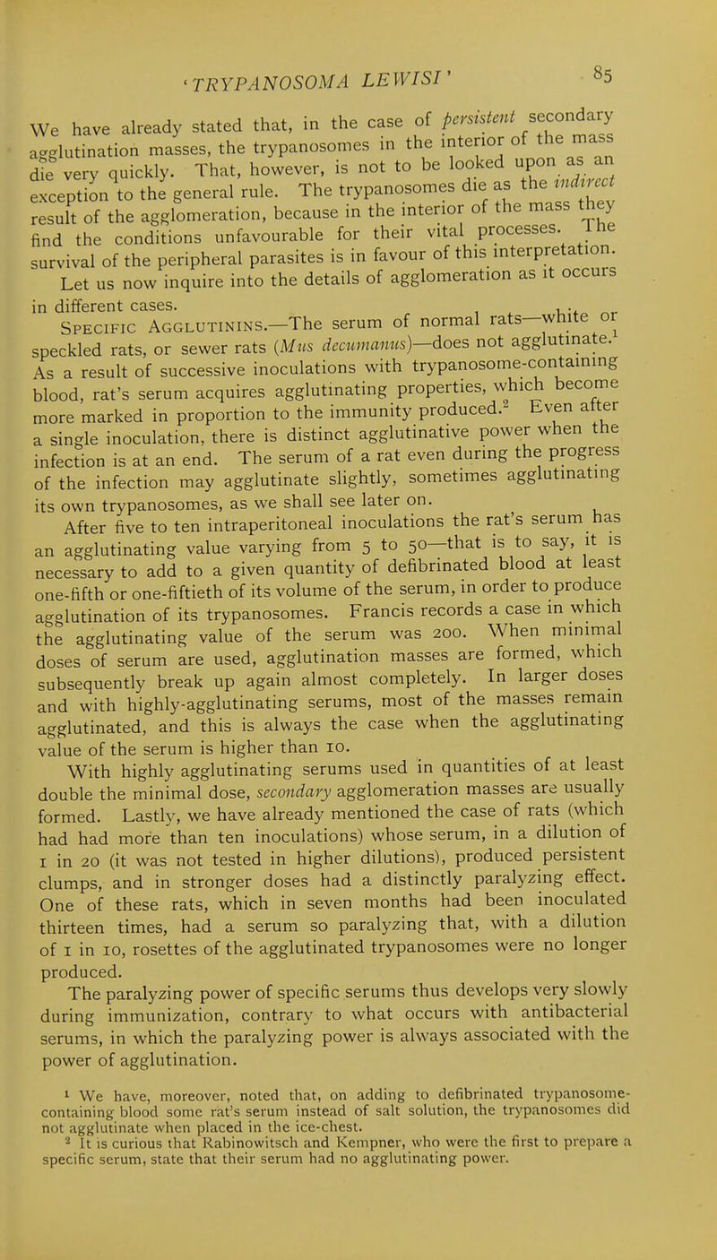We have already stated that, in the case of persistent secondary agglutination masses, the trypanoson.es in the ^^^^'^^^^^^ d^ very quickly. That, however, is not to be looked upon as an eLptL to the general rule. The trypanoson.es d.e as the ^nd..ct result of the agglomeration, because in the mterior of the mass they find the conditions unfavourable for their vital processes. Ihe survival of the peripheral parasites is in favour of this mterpretation. Let us now inquire into the details of agglomeration as it occurs in different cases. u-* Specific Agglutinins.—The serum of normal rats—white or speckled rats, or sewer rats {Mus decumanus)—does not agglutinate. As a result of successive inoculations with trypanosome-containing blood, rat's serum acquires agglutinating properties, which become more marked in proportion to the immunity produced.- Even alter a single inoculation, there is distinct agglutinative power when the infection is at an end. The serum of a rat even during the progress of the infection may agglutinate shghtly, sometimes agglutinating its own trypanosomes, as we shall see later on. After five to ten intraperitoneal inoculations the rat's serum has an agglutinating value varying from 5 to 50—that is to say, it is necessary to add to a given quantity of defibrinated blood at least one-fifth or one-fiftieth of its volume of the serum, in order to produce agglutination of its trypanosomes. Francis records a case in which the agglutinating value of the serum was 200. When minimal doses of serum are used, agglutination masses are formed, which subsequently break up again almost completely. In larger doses and with highly-agglutinating serums, most of the masses remain agglutinated, and this is always the case when the agglutinating value of the serum is higher than 10. With highly agglutinating serums used in quantities of at least double the minimal dose, secondary agglomeration masses are usually formed. Lastly, we have already mentioned the case of rats (which had had more than ten inoculations) whose serum, in a dilution of I in 20 (it was not tested in higher dilutions), produced persistent clumps, and in stronger doses had a distinctly paralyzing effect. One of these rats, which in seven months had been inoculated thirteen times, had a serum so paralyzing that, with a dilution of I in 10, rosettes of the agglutinated trypanosomes were no longer produced. The paralyzing power of specific serums thus develops very slowly during immunization, contrary to what occurs with antibacterial serums, in which the paralyzing power is always associated with the power of agglutination. 1 We have, moreover, noted that, on adding to defibrinated trypanosome- containing blood some rat's serum instead of salt solution, the trypanosomes did not agglutinate when placed in the ice-chest. 2 It IS curious that Rabinowitsch and Kempner, who were the first to prepare a specific serum, state that their serum had no agglutinating power.
