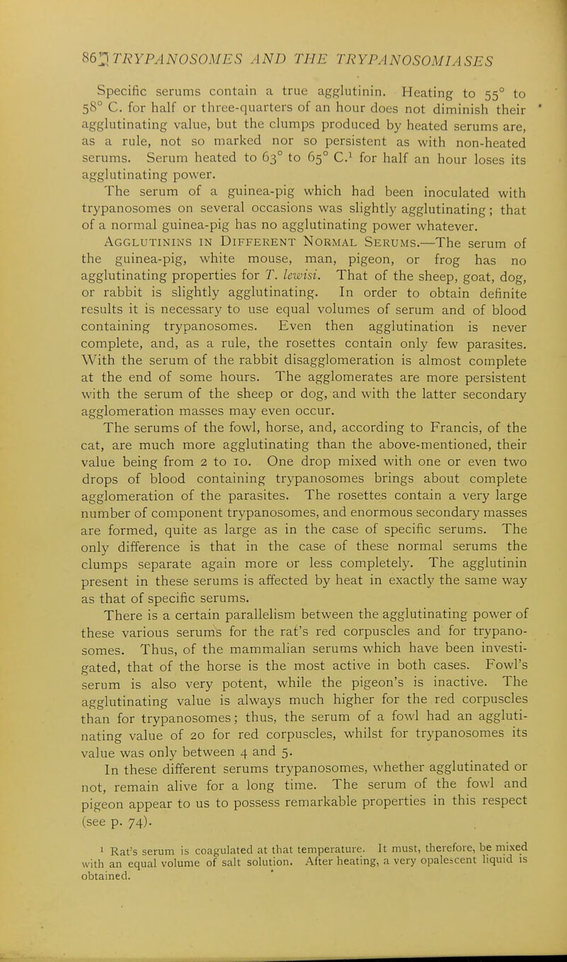 Specific serums contain a true agp^lutinin. Heating to 55° to 58° C. for half or three-quarters of an hour does not diminish their agglutinating value, but the clumps produced by heated serums are, as a rule, not so marked nor so persistent as with non-heated serums. Serum heated to 63° to 65° C.^ for half an hour loses its agglutinating power. The serum of a guinea-pig which had been inoculated with trypanosomes on several occasions was slightly agglutinating; that of a normal guinea-pig has no agglutinating power whatever. Agglutinins in Different Normal Serums.—The serum of the guinea-pig, white mouse, man, pigeon, or frog has no agglutinating properties for T. lewisi. That of the sheep, goat, dog, or rabbit is slightly agglutinating. In order to obtain definite results it is necessary to use equal volumes of serum and of blood containing trypanosomes. Even then agglutination is never complete, and, as a rule, the rosettes contain only few parasites. With the serum of the rabbit disagglomeration is almost complete at the end of some hours. The agglomerates are more persistent with the serum of the sheep or dog, and with the latter secondary agglomeration masses may even occur. The serums of the fowl, horse, and, according to Francis, of the cat, are much more agglutinating than the above-mentioned, their value being from 2 to 10. One drop mixed with one or even two drops of blood containing trypanosomes brings about complete agglomeration of the parasites. The rosettes contain a very large number of component trypanosomes, and enormous secondary masses are formed, quite as large as in the case of specific serums. The only difference is that in the case of these normal serums the clumps separate again more or less completely. The agglutinin present in these serums is affected by heat in exactly the same way as that of specific serums. There is a certain parallelism between the agglutinating power of these various serums for the rat's red corpuscles and for trypano- somes. Thus, of the mammalian serums which have been investi- gated, that of the horse is the most active in both cases. Fowl's serum is also very potent, while the pigeon's is inactive. The agglutinating value is always much higher for the red corpuscles than for trypanosomes; thus, the serum of a fowl had an aggluti- nating value of 20 for red corpuscles, whilst for trypanosomes its value was only between 4 and 5. In these different serums trypanosomes, whether agglutinated or not, remain alive for a long time. The serum of the fowl and pigeon appear to us to possess remarkable properties in this respect (see p. 74). 1 Rat's serum is coagulated at that temperature. It must, therefore, be niixed with an equal volume of salt solution. After heating, a very opalescent liquid is obtained.