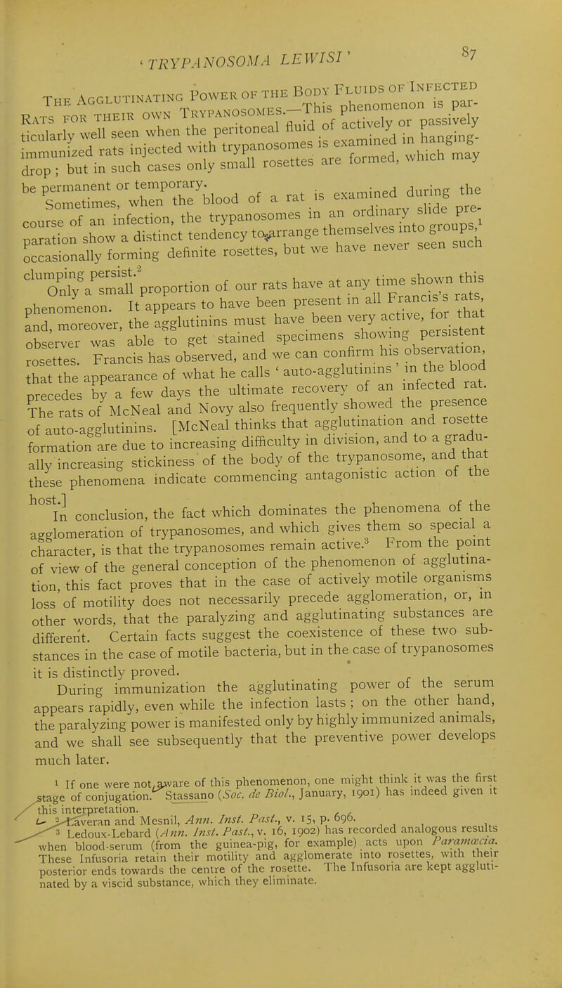 Thk AGGLUTINATING PoWER OF THE BODY FLUIDS OF INFECTED The ^g^^^^^^''''^, ^^^^_„^,,es—This phenomenon is par- Rats for THEIR OWN ^ fP^^°f°'^^f..' Actively or passively be permanent or temporary. . rlnrint? the Sometimes, when the blood of a rat is ^-^-^^^^^^.J^^J course of an infection, the trypanosomes m an ^^^ma y shde pre^ naration show a distinct tendency to^rrange themselves mto groups Lcasrondt forming definite rosettes, but we have never seen such ^^^^^Vrovo^^^o. of our rats have at any time shown this phenomenon. It appears to have been present m allJra-.s rats and, moreover, the agglutinins must have_ been very ^^^-^' ^^^ ^^f^ observer was able to get stained specimens showmg pers s ent rosettes. Francis has observed, and we can confirm his observa ior hat the appearance of what he calls ' auto-agglutinins in the blood precedes by a few days the ultimate recovery of an infected rat. The rats of McNeal and Novy also frequently showed the presence of auto-agglutinins. [McNeal thinks that agglutination and rosette formation are due to increasing difficulty in division, and to a gradu- ally increasing stickiness' of the body of the trypanosome, and that these phenomena indicate commencing antagonistic action ot the ^°1'n conclusion, the fact which dominates the phenomena of the a-glomeration of trypanosomes, and which gives them so special a character, is that the trypanosomes remain active.^ From the point of view of the general conception of the phenomenon ot agglutina- tion this fact proves that in the case of actively motile organisms loss of motility does not necessarily precede agglomeration, or, in other words, that the paralyzing and agglutinating substances are different. Certain facts suggest the coexistence of these two sub- stances in the case of motile bacteria, but in the case of trypanosomes it is distinctly proved. During immunization the agglutinating power of the serum appears rapidly, even while the infection lasts ; on the other hand, the paralyzing power is manifested only by highly immunized animals, and we shall see subsequently that the preventive power develops much later. 1 If one were not,aAvare of this phenomenon, one might think it was the first ^tage of conjugation.^Stassano {Soc. de Biol., January, 1901) has mdeed given it this interpretation. >£averan and Mesnil, A7in. Inst. Past., v. 15, p. Ogo- , , , Ledoux-Lebard {Ann. Inst. Past.,v. 16, 1902) has recorded analogous results when blood-serum (from the guinea-pig, for example) acts upon / aramccaa. These Infusoria retain their motility and agglomerate into rosettes, with their posterior ends towards the centre of the rosette. The Infusoria are kept aggluti- nated by a viscid substance, which they eliminate.