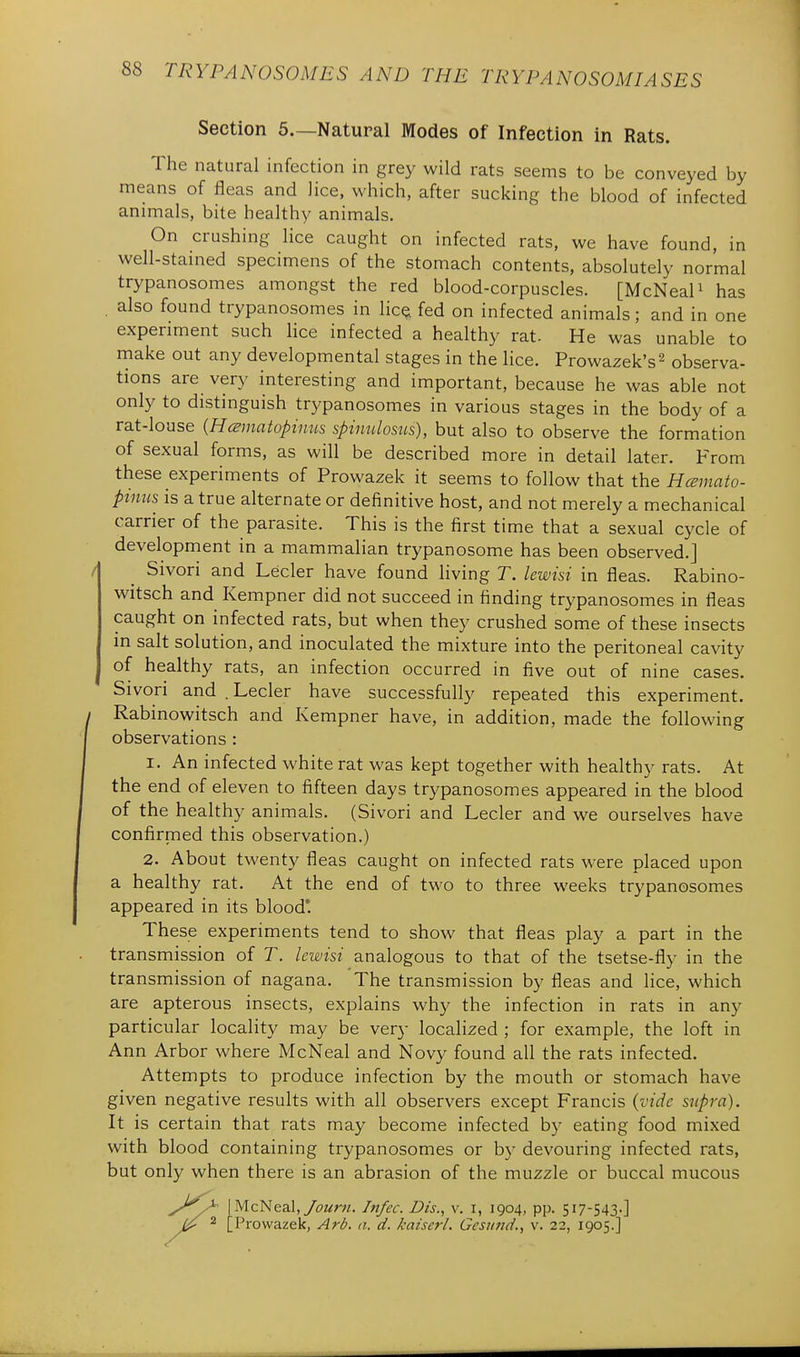Section 5.—Natural Modes of Infection in Rats. The natural infection in grey wild rats seems to be conveyed by means of fleas and lice, which, after sucking the blood of infected animals, bite healthy animals. On crushing lice caught on infected rats, we have found, in well-stained specimens of the stomach contents, absolutely normal trypanosomes amongst the red blood-corpuscles. [McNeaP has . also found trypanosomes in lic^ fed on infected animals; and in one experiment such lice infected a healthy rat- He was unable to make out any developmental stages in the lice. Prowazek's^ observa- tions are very interesting and important, because he was able not only to distinguish trypanosomes in various stages in the body of a rat-louse [Hmnatopinus spinulosus), but also to observe the formation of sexual forms, as will be described more in detail later. From these experiments of Prowazek it seems to follow that the Hcemato- pinus is a true alternate or definitive host, and not merely a mechanical carrier of the parasite. This is the first time that a sexual cycle of development in a mammalian trypanosome has been observed.] Sivori and Lecler have found living T. lewisi in fleas. Rabino- witsch and Kempner did not succeed in finding trypanosomes in fleas caught on infected rats, but when they crushed some of these insects in salt solution, and inoculated the mixture into the peritoneal cavity of healthy rats, an infection occurred in five out of nine cases. Sivori and .Lecler have successfully repeated this experiment. Rabinowitsch and Kempner have, in addition, made the following observations : 1. An infected white rat was kept together with healthy rats. At the end of eleven to fifteen days trypanosomes appeared in the blood of the healthy animals. (Sivori and Lecler and we ourselves have confirmed this observation.) 2. About twenty fleas caught on infected rats were placed upon a healthy rat. At the end of two to three weeks trypanosomes appeared in its blood*. These experiments tend to show that fleas play a part in the transmission of T. lewisi analogous to that of the tsetse-fly in the transmission of nagana. The transmission by fleas and lice, which are apterous insects, explains why the infection in rats in any particular locality may be very localized ; for example, the loft in Ann Arbor where McNeal and Novy found all the rats infected. Attempts to produce infection by the mouth or stomach have given negative results with all observers except Francis {vide supra). It is certain that rats may become infected by eating food mixed with blood containing trypanosomes or by devouring infected rats, but only when there is an abrasion of the muzzle or buccal mucous y'^^^^^ I McNeal,Infec. Dis., v. i, 1904, pp. 517-543.] 2 [Prowazek, Ard. a. d. kaiscrl. Gcsund., v. 22, 1905.]