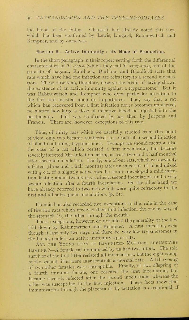 the blood of the foetus. Chaussat had already noted this fact, which has been confirmed by Lewis, Lingard, Rabinowitsch and Kempner, and by ourselves. Section 6.—Active Immunity : its Mode of Production. In the short paragraph in their report setting forth the differential characteristics of T. Icwisi (which they call T. sanguinis), and of the parasite of nagana, Kanthack, Durham, and Blandford state that rats which have had one infection are refractory to a second inocula- tion. These observers, therefore, deserve the credit of having shown the existence of an active immunity against a trypanosome. But it was Rabinowitsch and Kempner who drew particular attention to the fact and insisted upon its importance. They say that a rat which has recovered from a first infection never becomes reinfected, no matter how large a dose of infective blood be injected into the peritoneum. This was confirmed by us, then by Jiirgens and Francis. There are, however, exceptions to this rule. Thus, of thirty rats which we carefully studied from this point of view, only two became reinfected as a result of a second injection of blood containing trypanosomes. Perhaps we should mention also the case of a rat which resisted a first inoculation, but became severely infected (the infection lasting at least two and a half months) after a second inoculation. Lastly, one of our rats, which was severely infected (three and a half months) after an injection of blood mixed with ^ c.c. of a slightly active specific serum, developed a mild mfec- tion, lasting about twenty days, after a second inoculation, and a very severe infection after a fourth inoculation. On the other hand, we have already referred to two rats which were quite refractory to the first and all subsequent inoculations (p. 6i). Francis has also recorded two exceptions to this rule in the case of the two rats which received their first infection, the one by way of the stomach (?), the other through the mouth. These exceptions, however, do not affect the generality of the law laid down by Rabinowitsch and Kempner. A first infection, even though it last only two days and there be very few trypanosomes in the blood, confers an active immunity upon rats. Are the Young born of Immunized Mothers themselves Immune ?—A female rat immunized by us had two litters. The sole survivor of the first litter resisted all inoculations, but the eight young of the second litter were as susceptible as normal rats. All the young of two other females were susceptible. Finally, of two offsprmg of a fourth immune female, one resisted the first inoculation, but became severely infected after the second inoculation, whereas the other was susceptible to the first injection. These facts show that immunization through the placenta or by lactation is exceptional, it