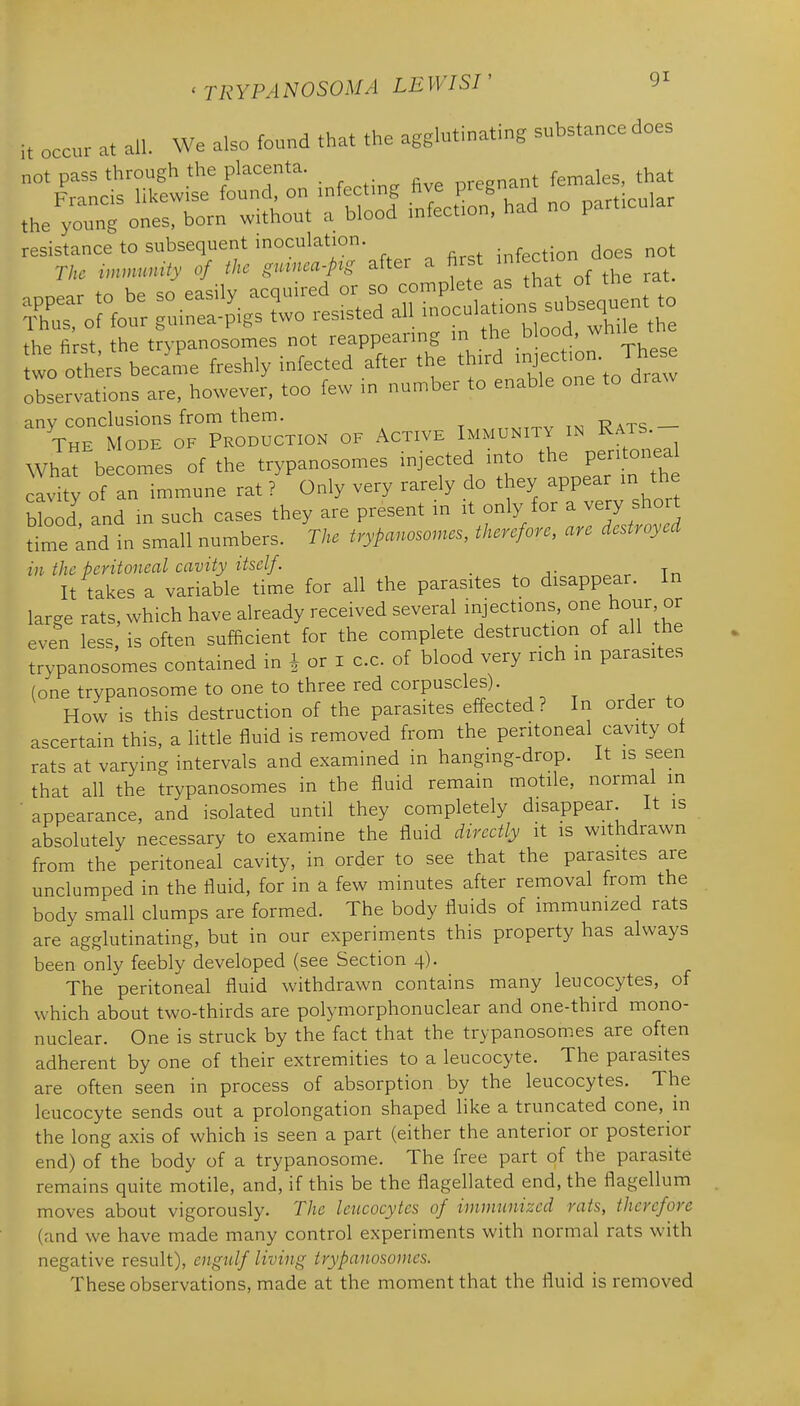 it occur ,t all. We also found that the aggbtinating substance does norpass through the placenta. nreenant females, that .e^.r^%r£.n — ScSThaa no pa.c.. observations are, however, too few in number to enable one to draw any conclusions from them. The Mode of Production of Active Immunity in Rats. What becomes of the trypanosomes injected n.to the per. onea cavity of an immune rat ? Only very rarely do they appear m the btood and m such cases they are present in it only for a very short dme and in small numbers. The trypanosornes, therefore, are destroyed in the peritoneal cavity itself . ^ Tr, It takes a variable time for all the parasites to disappear. In large rats, which have already received several injections, ^^e hour or even less, is often sufficient for the complete destruction of all the trypanosomes contained in i or i c.c. of blood very rich in parasites (one trypanosome to one to three red corpuscles). How is this destruction of the parasites effected? In order to ascertain this, a little fluid is removed from the peritoneal cavity ot rats at varying intervals and examined in hanging-drop. It is seen that all the trypanosomes in the fluid remain motile, normal in appearance, and isolated until they completely disappear It is absolutely necessary to examine the fluid directly it is withdrawn from the peritoneal cavity, in order to see that the parasites are unclumped in the fluid, for in a few minutes after removal from the body small clumps are formed. The body fluids of immunized rats are agglutinating, but in our experiments this property has always been only feebly developed (see Section 4). The peritoneal fluid withdrawn contains many leucocytes, of which about two-thirds are polymorphonuclear and one-third mono- nuclear. One is struck by the fact that the trypanosomes are often adherent by one of their extremities to a leucocyte. The parasites are often seen in process of absorption by the leucocytes. The leucocyte sends out a prolongation shaped like a truncated cone, in the long axis of which is seen a part (either the anterior or posterior end) of the body of a trypanosome. The free part of the parasite remains quite motile, and, if this be the flagellated end, the flagellum moves about vigorously. The leucocytes of immunized rats, therefore (and we have made many control experiments with normal rats with negative result), engulf living trypanosomes. These observations, made at the moment that the fluid is removed