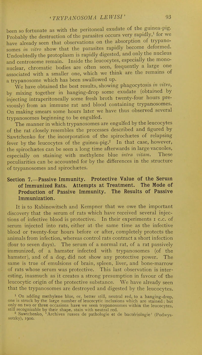 been so fortunate as with the peritoneal exudate of the guinea-pig. Probably the destruction of the parasites occurs very rapidly/ for we have already seen that observations on the absorption of trypano- somes in vitro show that the parasites rapidly become deformed. Undoubtedly the protoplasm is rapidly digested, and only the nucleus and centrosome remain. Inside the leucocytes, especially the mono- nuclear, chromatic bodies are often seen, frequently a large one associated with a smaller one, which we think are the remains of a trypanosome which has been swallowed up. We have obtained the best results, showing phagocytosis in vitro, by mixing together in hanging-drop some exudate (obtained by injecting intraperitoneally some fresh broth twenty-four hours pre- viously) from an immune rat and blood containing trypanosomes. On making smears some hours later we have thus observed several trypanosomes beginning to be engulfed. The manner in which trypanosomes are engulfed by the leucocytes of the rat closely resembles the processes described and figured by Sawtchenko for the incorporation of the spirochaetes of relapsing fever by the leucocytes of the guinea-pig.^ In that case, however, the spirochaetes can be seen a long time afterwards in large vacuoles, especially on staining with methylene blue intra vitam. These peculiarities can be accounted for by the differences in the structure of trypanosomes and spirochaetes. Section 7.—Passive Immunity. Protective Value of the Serum of Immunized Rats. Attempts at Treatment. The Mode of Production of Passive Immunity. The Results of Passive Immunization. It is to Rabinowitsch and Kempner that we owe the important discovery that the serum of rats which have received several injec- tions of infective blood is protective. In their experiments i c.c. of serum injected into rats, either at the same time as the infective blood or twenty-four hours before or after, completely protects the animals from infection, whereas control rats contract a short infection (four to seven days). The serum of a normal rat, of a rat passively immunized, of a hamster infected with trypanosomes (of the hamster), and of a dog, did not show any protective power. The same is true of emulsions of brain, spleen, liver, and bone-marrow of rats whose serum was protective. This last observation is inter- esting, inasmuch as it creates a strong presumption in favour of the leucocytic origin of the protective substance. We have already seen that the trypanosomes are destroyed and digested by the leucocytes. ^ On adding methylene blue, or, better still, neutral red, to a hanging-drop, one is struck by the large number of leucocytic inclusions which are stained ; but only on two or three occasions have we seen trypanosomes within the leucocytes, still recognizable by their shape, stain with neutral red. ^ Sawtchenko, 'Archives russes de palhologie et de bacteriologie' (Podvvys- sotzky), 1900.