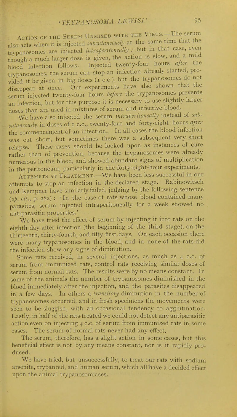 Action of the Serum Unmixed with the ViRUS.-The serum ^\so acts when it is injected subcutancoiisly at the same time that the Irypanosomes are injected intraperitoneally ; but in that case, even though a much larger dose is given, the action is slow, and a mild blood infection follows. Injected twenty-four hours after the trypanosomes. the serutn can stop an infection already started, pro- vided it be given in big doses (i c.c), but the trypanosomes do not disappear at once. Our experiments have also shown that the serum injected twenty-four hours before the trypanosomes prevents an infection, but for this purpose it is necessary to use slightly larger doses than are used in mixtures of serum and infective blood. We have also injected the serum intraperitoneally instead of siib- cntaneously in doses of i c.c, twenty-four and forty-eight hours after the commencement of an infection. In all cases the blood infection was cut short, but sometimes there was a subsequent very short relapse. These cases should be looked upon as instances of cure rather than of prevention, because the trypanosomes were already numerous in the blood, and showed abundant signs of multiplication in the peritoneum, particularly in the forty-eight-hour experiments. Attempts at Treatment.—We have been less successful in our attempts to stop an infection in the declared stage. Rabinowitsch and Kempner have similarly failed, judging by the following sentence {op. cit., p. 282) : ' In the case of rats whose blood contained many parasites, serum injected intraperitoneally for a week showed no antiparasitic properties.' We have tried the effect of serum by injecting it into rats on the eighth day after infection (the beginning of the third stage), on the thirteenth, thirty-fourth, and fifty-first days. On each occasion there were many trypanosomes in the blood, and in none of the rats did the infection show any signs of diminution. Some rats received, in several injections, as much as 4 c.c. of serum from immunized rats, control rats receiving similar doses of serum from normal rats. The results were by no means constant. In some of the animals the number of trypanosomes diminished in the blood immediately after the injection, and the parasites disappeared in a few days. In others a transitory diminution in the number of trypanosomes occurred, and in fresh specimens the movements were seen to be sluggish, with an occasional tendency to agglutination. Lastly, in half of the rats treated we could not detect any antiparasitic action even on injecting 4 c.c. of serum from immunized rats in some cases. The serum of normal rats never had any effect. The serum, therefore, has a slight action in some cases, but this beneficial effect is not by any means constant, nor is it rapidly pro- duced. We have tried, but unsuccessfully, to treat our rats with sodium arsenite, trypanred, and human serum, which all'have a decided effect upon the animal trypanosomiases.