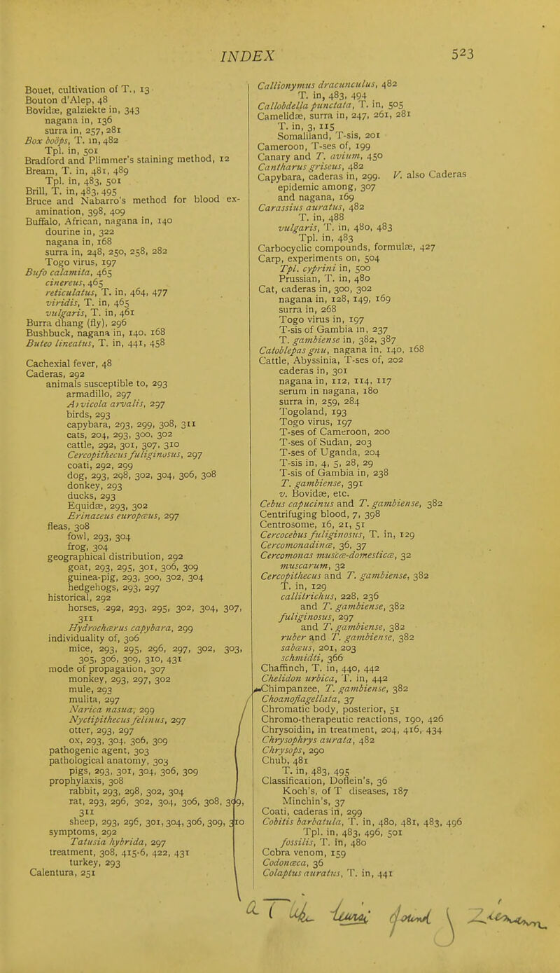Bouet, cultivation of T., 13 Bouton d'Alep, 48 Bovidas, galziekte in, 343 nagana in, 136 surra in, 257, 281 Box boSps, T. in, 482 Tpl. in, 501 Bradford and Plimmer's staining method, 12 Bream, T. in, 481, 489 Tpl. in, 483, 501 Brill, T. in, 483, 495 Bruce and Nabarro's method for blood ex- amination, 398, 409 Buffalo, African, nugana in, 140 dourine in, 322 nagana in, 168 surra in, 248, 250, 258, 282 Togo virus, 197 Bufo calamita, 465 ciiiereus, 465 reiiculatus, T. in, 464, 477 viridis, T. in, 465 vulgaris, T. in, 461 Burra dhang (fly), 296 Bushbuck, nagana in, 140. 168 Suteo lineaius, T. in, 441, 458 Cachexial fever, 48 Caderas, 292 animals susceptible to, 293 armadillo, 297 Aivicola ai-jalis, 297 birds, 293 capybara, 293, 299, 308, 311 cats, 204, 293, 300. 302 cattle, 292, 301, 307, 310 Cercopithecus fuliginosus, 297 coati, 292, 299 dog, 293, 298, 302, 304, 306, 308 donkey, 293 ducks, 293 Equidse, 293, 302 Erinaceus europcsus, 297 fleas, 308 fowl, 293, 304 frog, 304 geographical distribution, 292 goat, 293, 295, 301, 306, 309 guinea-pig, 293, 300, 302, 304 hedgehogs, 293, 297 historical, 292 horses, 292, 293, 293, 302, 304, 307, 3 HydrochcBrus capybara, 299 individuality of, 306 mice, 293, 29s, 296, 297, 302, 303, 305. 3°6. 309. 31°. 431 mode of propagauon, 307 monkey, 293, 297, 302 mule, 293 mulita, 297 Narica nasua, 299 Nyciipithecus felinus, 297 otter, 293, 297 ox, 293, 304, 306, 309 pathogenic agent, 303 pathological anatomy, 303 pigs, 293, 301, 304, 306, 309 prophylaxis, 308 rabbit, 293, 298, 302, 304 rat, 293, 296, 302, 304, 306, 308, 3<^9, 3 sheep, 293, 296, 301,304, 306, 309, 2po symptoms, 292 Tatusia hybrida, 297 treatment, 308, 415-6, 422, 431 turkey, 293 Calentura, 251 Callionymus dracunculus, 482 T. in, 483, 494 Callobdellapunctata, T. in, 505 CamelidEB, surra in, 247, 261, 281 T. in, 3, lis Somaliland, T-sis, 201 Cameroon, T-ses of, 199 Canary and T. avium, 450 Cantharus griseus, 482 Capybara, caderas in, 299. V. also Caderas epidemic among, 307 and nagana, 169 Carassius avratus, 482 T. in, 488 vulgaris, T. in, 480, 483 Tpl. in, 483 Carbocyclic compounds, formulas, 427 Carp, experiments on, 504 Tpl. cyprini in, 500 Prussian, T. in, 480 Cat, caderas in, 300, 302 nagana in, 128, 149, 169 surra in, 268 Togo virus in, 197 T-sis of Gambia in, 237 T. gambierise in, 382, 387 Catoblepasgnu, nagana in. 140. 168 Cattle, Abyssinia, T-ses of, 202 caderas in, 301 nagana in, 112, 114, 117 serum in nagana, 180 surra in, 259, 284 Togoland, 193 Togo virus, 197 T-ses of Cameroon, 200 T-ses of Sudan, 203 T-ses of Uganda, 204 T-sis in, 4, 5, 28, 29 T-sis of Gambia in, 238 T. gainbiense, 391 V. Bovidae, etc. Cebus capucinus And T. gainbiense, 382 Centrifuging blood, 7, 398 Centrosome, 16, 21, 51 Cercocebus fuliginosus, T. in, 129 CercomonadincB, 36, 37 Cercomonas muscce-do7nesiiccB, 32 muscarum, 32 Cercopithecus and T. gambiense, 382 T. in, 129 callitrichus, 228, 236 and T. gambiense, 382 fuliginosus, 297 and T. gambiense, 382 ruber aind T. gambieine, 382 sabcsus, 201, 203 schmidii, 366 Chaffinch, T. in, 440, 442 Chelidon urbica, T. in, 442 ,*.Chimpanzee, T. gambiense, 382 Choanoflagellata, 37 Chromatic body, posterior, 51 Chromo-therapeutic reactions, 190, 426 Chrysoidin, in treatment, 204, 416, 434 Chrysophrys aurata, 482 Chrysops, 290 Chub, 481 T. in, 483, 49S Classificaiion, Doflein's, 36 Koch's, of T diseases, 187 Minchin's, 37 Coati, caderas in, 299 Cobitis barbatula, T. in, 480, 481, 483, 496 Tpl. in, 483, 496, SOI fossilis, T. in, 480 Cobra venom, 159 CodoncBca, 36 Colaptus auraitcs, T. in, 441