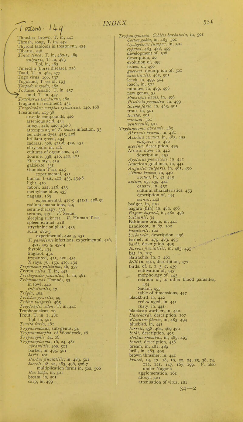 Thrasher, brown, T. in, 441 Thrush, song, T. in, 442 Thyroid tabloids in treatment, 434 Tibarsa, 246 Tinea tinea, T. in, 480-1, 489 vu/garis, T. in, 483 Tpl. in. 483 Tmerdjin (horse disease), 218 Toad, T. in, 464, 477 Togo virus, 196, 197 Togoland, T-ses of, 193 Torpedo torpedo, 482 Tortoise, Asiatic, T. in, 457 mud, T. in, 457 Trachuriis trac/iiirus, 482 Tragarot in treatment, 434 Tragelaphns scriptus sylvaticus, 140, 168 Treatment, 415-38 arsenic compounds, 420 arsenious acid, 434 atoxyl, 416, 420, 434-8 attempts at, of T. leiuisi infection, 95 benzidene dyes, 415, 426 brilhant green, 434 caderas, 308, 415-6, 422, 431 chrysoidin in, 416 cultures of organisms, 418 dourine, 338, 416, 422, 425 Finsen rays, 419 galziekte, 351 Gambian T-sis, 245 experimental, 431 human T-sis, 411, 433, 434-8 light, 419 mbori, 222, 416, 423 methylene blue, 433 nagana, 169 experimental, 417-9, 421-2, 428-31 radium emanations, 419 serum-therapy, 339 serums, 417. V. Serum sleeping sickness. V. Human T-sis spleen extract, 418 strychnine sulphate, 435 surra, 282-3 experimental, 422-3, 431 T. gambiense infections, experimental, 416, 421, 423-s, 432-4 • thyroid, 434 tragarot, 434 trypanred, 415, 420, 434 X rays, 76, 159, 419, 434 Treponema pallidum, 46, 337 Treron calva, T. in, 442 Trichogasterfasciatus, T. in, 481 Trichomonas (Donn6), 33 in fowl, Lytp intestinalis, 17 Trigla, 482 Trilobiis gracilis, 99 Triton vulgaris, 465 Troglodytes cedon, T. in, 441 Trophonucleus, 20 Trout, T. in, i, 481 Tpl. in, 501 Trutta fario, 481 Trypanomonas, sub-genus, 34 Trypanomorpha, of Woodcock, 26 Trypanophis, ■2i\, 26 Trypanoplasma, 16, 24, 481 abramidis, 490, 501 barbel, in, 495, 501 barbi, 501 Barbiis fluviaiilis, in, 483, 501 borreli, 18, 24, 483, 496, 506-7 multiplication forms in, 502, 506 Box bodps, in, 501 bream, in, 501 carp, in, 499 Trypanoplasma, Cobitis barbattda, in, 501 Coitus gobio, in, 483, 501 Cyclopterus lumpus, in, 501 cyprini, 483, 488, 499 development of, 506 description, 26 evolution of, 499 fishes, of, 496 guernei, deicription of, 501 intesttJialis, 482, 501 leech, in, 499, 504 loach, in, 501 minnow, in, 489, 498 new genus, 35 Phoxinus Icevis, in, 496 Piscicola geometra, in, 499 Salmo fario, in, 4S3, 501 trout, in, 501 truttcB, 501 varium, 501 ventriculi, 501 Trypanosoma abramis, 489 Abi-amis brama, in, 481 Acerina cernua, in, 483, 495 vulgaris, in, 480 acerincR, description, 495 African dove, in, 442 description, 455 Agelaius plia-niceus, in, 441 American goldfinch, in, 441 Anguilla vulgaris, in, 481, 490 Athene brama, in, 440 noctua, in, 42, 445 avium, 23, 439, 441 canary, in, 450 cultural characteristics, 453 description of, 444 minus, 442 badger, in, no bagara (fish), in, 482, 496 Bageus bayard, 482, 496 balbianii, 34 Baltimore oriole, in, 441 bandicoot, in, 67, 102 bandicotti, 102 barbatulcB, description, 496 barbel, in, 479, 483, 495 barbi, description, 495 .. ' Barbttsfluviaiilis, in, 483, 495 ' baf, in, 107 Batrachia, in, i, 460 belli (n. sp.), description, 477 birds, of, i, 2, 3, 7, 439 cultivation of, 443 moirphology of, 443 relation of, to other blood parasites, 454 Sudan, 455 table of dimensions, 447 blackbird, in, 442 red-winged, in, 441 rusty, in, 441 blackcap warbler, in, 440 blanchardi, description, 107 Blennius pholis, in, 483, 494 bluebird, in, 441 borreli, 458, 464, 469-470 bothi, description, 495 Bothus rhombus, in, 483, 495 boueti, description, 458 bream, in, 481, 489 brill, in, 48-3, 495 brown thrasher, in, 441 brucei, 14, 17, 18, 19, 20, 24, 25, 38, 74, 112, 121, 147, 167, 199. V. also under Nagana agglomeration, 161 atoxyl, 421 attenuation of virus, 181 34—2