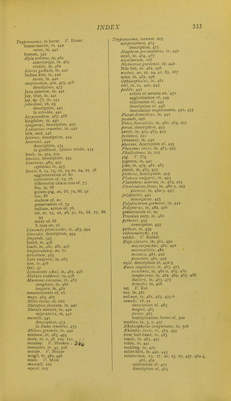 Trypanosoma, in horse. F. Horse house-martin, in, 442 -wren, in, 441 human, 352 //yia arborea, in, 469 lateristriga, in, 469 viridis, in, 461 IcterusgiUbula, in, 441 Indian kite, in, 442 raven, in, 440 inopinatum, 462, 475, 478 description, 473 Java sparrow, in, 441 jay, blue, in, 441 jay, sp. {?), in, 454 johnstotii, 18, 23 description, 445 in estrelda, 440 karyozeukton, 467, 468 kingfisher, in, 440 langeroni, description, 495 Laniaritts cruentus, in, 442 lark, and, 446 laterna, description, 494 laverani, 442 description, 454 in goldfinch, Spimis tristis, 454 leech, in, 474, 504 leitcisci, description, 495 Leuciscus, 483, 495 cephalus, in, 495 lewisi, 8, 14, 15, 17. i9. 2°. 24. 25. 58 agglomeration of, 80 cultivation of, 13, 76 differential chaiaciers of, 73 flea, in, 88 guinea-pig, 20, 66, 72, 86, 91 lice, 88 nucleus of, 20 preservation of, 74 radium, action of, 76 rat, in, 15, 21, 28, 30, 61, 68, 77, 88, 94 study of, 68 X rays on, 76 Limanda platessoides, in, 483, 494 limand<B, description, 494 lingardi, 345 lizard, in, 458 loach,in, 480, 481, 496 longocaudense, 20, 60 loricatum, 463 Lota vulgaris, in, 483 lote, in, 478 luis, 47 Lynodontis schal, in, 482, 496 Mabtiia raddonii, in, 458 Macrones cavasius, in, 483 seenghala, in, 481 tengara, in, 481 measurements of, 16 mega, 463, 467 Meles taxus, of, 110 Melospiza fasciata, in, 441 Merula merttla, in, 442 7nigratoria, in, 441 tnesnili, 441 desoiiption, 453 in Buteo lineatus, 453 Milviis govinda, \xi, i,i\2 minnow, in, 483, 495 mole, in, i, 58. 109. no / monkey. V. Monkey , mosquito, in, 43, 508 mouse. V. Mouse mugil, in, 482, 496 mule. V. Mule musculi, 101 viyoxi, 107 Trypa?iosoma, 7ianum, 203 nelspniitense, 463 description, 475 Neophron percnopterus, in, 442 newt, in, 464, 477 nicolleorum, 108 Nidicoraxgardenia, in, 442 Nile fish, in, 482, 496 noctuce, 20, 21, 24, 41, 89, 167 noke, in, 482, 496 Ophiocephaius, in, 481 owl, in, 24, 440, 443 paddcc, 441 action of serums on,'451 agglutination of, 449 cultivation of, 449 description of, 448 inoculation experiments, 450, 453 Passer domesticus, in, 441 pecaudi, 226 Percafluviatilis, in, 480, 483, 495 perccB, description, 495 perch, in, 479, 483, 495 pestanai, 110 pheasant, in, 442 phoxini, description of, 495 Phoximts tcBvis, in, 483, 495 Phyllostoma, in, 107 pig. V. Pig pigeons, in, 440 pike, in, 479, 481, 485 plaice, in, 483, 493 platesscB, description, 493 Platessa vulgaris, in, 493 Platophrys laterna, in, 483, 494 Pleuro7iectesflesus, in, 482-3, 493 platessa', in, 482-3, 493 polyplectri, is,^^. description, 455 Polyplectrum gcrviani, in, 442 Polypterus, in, 482, 496 preservation of, 29 Prussian carp, in, 480 pythonis, 459 description, 459 python, in, 459 rabinowitschi, 105 rabbit. V. Rabbit Raja clavaia, in, 481, 492 macrorynchus, 481, 492 microcellata, 482 inosaica, 481, 492 punctata, 481, 492 rajce, description of, 492 3 Rana angolensis, in, 463, 475 esculenta, in, 461-2, 465, 469 temporaria, in, 462. 464, 465, 468 theileri, in, 463, 475 trinodis, in, 468 rat. V. Rat ray, in, 481 red-eye, in, 481, 483, 495-6 remaki, 18, 21 description of, 485 magna, 485 parva, 485 multiplication forms of, 502 reptiles, in, 3, 7, 457 Rhipicephalus sanguineus, in, 508 Rhombus Icvvis, in, 483, 495 river bull-head, in, 483 roach, in, 483, 495 robin, in, 441 rockling, in, 479 roller-bird, in, 440, 443 rotatorium, 15, 17, 20, 23, 27, 457, 462-4, 466, 469 cultivation of, 470 . description of, 465