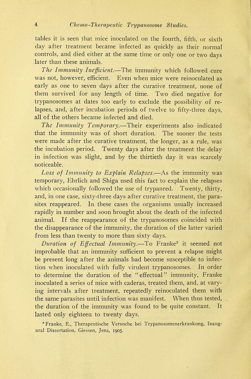 tables it is seen that mice inocvilated on the fourth, fifth, or sixth day after treatment became infected as quickly as their normal controls, and died either at the same time or only one or two days later than these animals. The Immunity Inefficient.—The immunity which followed cure was not, however, efficient. Even when mice were reinoculated as early as one to seven days after the curative treatment, none of them svn-vived for any length of time. Two died negative for trypanosomes at dates too early to exclude the possibility of re- lapses, and, after incubation periods of twelve to fifty-three days, all of the others became infected and died. The Immunity Temporary.—Their experiments also indicated that the immunity was of short duration. The sooner the tests were made after the curative treatment, the longer, as a rule, was the incubation period. Twenty days after the treatment the delay in infection was slight, and by the thirtieth day it was scarcely noticeable. Loss of Iininnnity to Explain Relapses.—As the immunity was temporary, Ehrlich and Shiga used this fact to explain the relapses which occasionally followed the use of trypanred. Twenty, thirty, and, in one case, sixty-three days after curative treatment, the para- sites reappeared. In these cases the organisms usually increased rapidly in number and soon brought about the death of the infected animal. If the reappearance of the trypanosomes coincided with the disappearance of the immunity, the duration of the latter varied from less than twenty to more than sixty days. Duration of Effectual Immunity.-—^To Franke^ it seemed not improbable that an immunity sufficient to prevent a relapse might be present long after the animals had become susceptible to infec- tion when inoculated with fully virulent trypanosomes. In order to determine the duration of the effectual immunity, Franke inoculated a series of mice with caderas, treated them, and, at vary- ing intervals after treatment, repeatedly reinoculated them with the same parasites until infection was manifest. When thus tested, the duration of the immunity was found to be quite constant. It lasted only eighteen to twenty days. ' Franke, E., Therapeutische Verstiche bei Trypanosomenerkrankung, Inaug- ural Dissertation, Giessen, Jena, 1905.