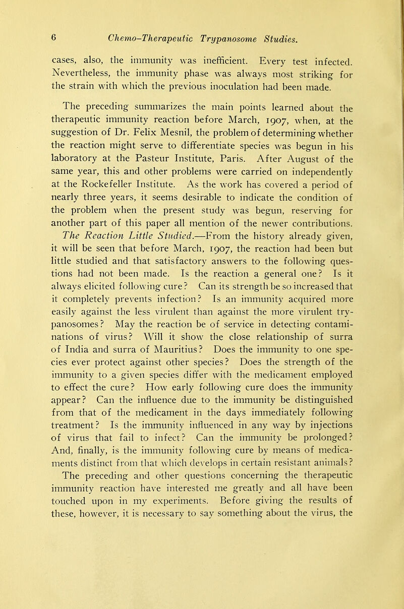 cases, also, the immunity was inefficient. Every test infected. Nevertheless, the immunity phase was always most striking for the strain with which the previous inoculation had been made. The preceding summarizes the main points learned about the therapeutic immunity reaction before March, 1907, when, at the suggestion of Dr. Felix Mesnil, the problem of determining whether the reaction might serve to differentiate species was begun in his laboratory at the Pasteur Institute, Paris. After August of the same year, this and other problems were carried on independently at the Rockefeller Institute. As the work has covered a period of nearly three years, it seems desirable to indicate the condition of the problem when the present study was begun, reserving for another part of this paper all mention of the newer contributions. The Reaction Little Studied.—From the history already given, it will be seen that before March, 1907, the reaction had been but little studied and that satisfactory answers to the following ques- tions had not been made. Is the reaction a general one? Is it always elicited following cure ? Can its strength be so increased that it completely prevents infection? Is an immunity acquired more easily against the less virulent than against the more virulent try- panosomes? May the reaction be of service in detecting contami- nations of virus? Will it show the close relationship of surra of India and surra of Mauritius? Does the immunity to one spe- cies ever protect against other species? Does the strength of the immunity to a given species differ with the medicament employed to effect the cure? How early following cure does the immunity appear? Can the influence due to the immunity be distinguished from that of the medicament in the days immediately following treatment? Is the immunity influenced in any way by injections of virus that fail to infect? Can the immunity be prolonged? And, finally, is the immunity following cure by means of medica- ments distinct from that which develops in certain resistant animals? The preceding and other questions concerning the therapeutic immunity reaction have interested me greatly and all have been touched upon in my experiments. Before giving the results of these, however, it is necessary to say something about the virus, the