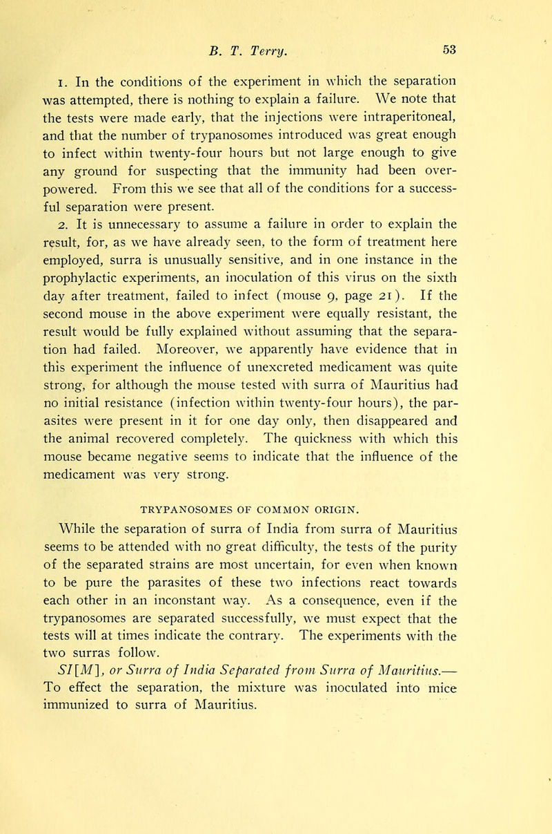 1. In the conditions of the experiment in \Yhich the separation was attempted, there is nothing to explain a faihire. We note that the tests were made early, that the injections were intraperitoneal, and that the nvimber of trypanosomes introduced was great enough to infect within twenty-four hours but not large enough to give any ground for suspecting that the immunity had been over- powered. From this we see that all of the conditions for a success- ful separation were present. 2. It is unnecessary to assume a failure in order to explain the result, for, as we have already seen, to the form of treatment here employed, surra is unusually sensitive, and in one instance in the prophylactic experiments, an inoculation of this virus on the sixth day after treatment, failed to infect (mouse 9, page 21). If the second mouse in the above experiment were equally resistant, the result would be fully explained without assuming that the separa- tion had failed. Moreover, we apparently have evidence that in this experiment the influence of unexcreted medicament was quite strong, for although the mouse tested with surra of Mauritius had no initial resistance (infection within twenty-four hours), the par- asites were present in it for one day only, then disappeared and the animal recovered completely. The quickness Avith which this mouse became negative seems to indicate that the influence of the medicament was very strong. TRYPANOSOMES OF COMMON ORIGIN. While the separation of surra of India from surra of Mauritius seems to be attended with no great difficulty, the tests of the purity of the separated strains are most uncertain, for even when known to be pure the parasites of these two infections react towards each other in an inconstant way. As a consequence, even if the trypanosomes are separated successfully, we must expect that the tests will at times indicate the contrary. The experiments with the two surras follow. 6/[Af], or Surra of India Separated from Surra of Mauritius.— To effect the separation, the mixture was inoculated into mice immunized to surra of Mauritius.